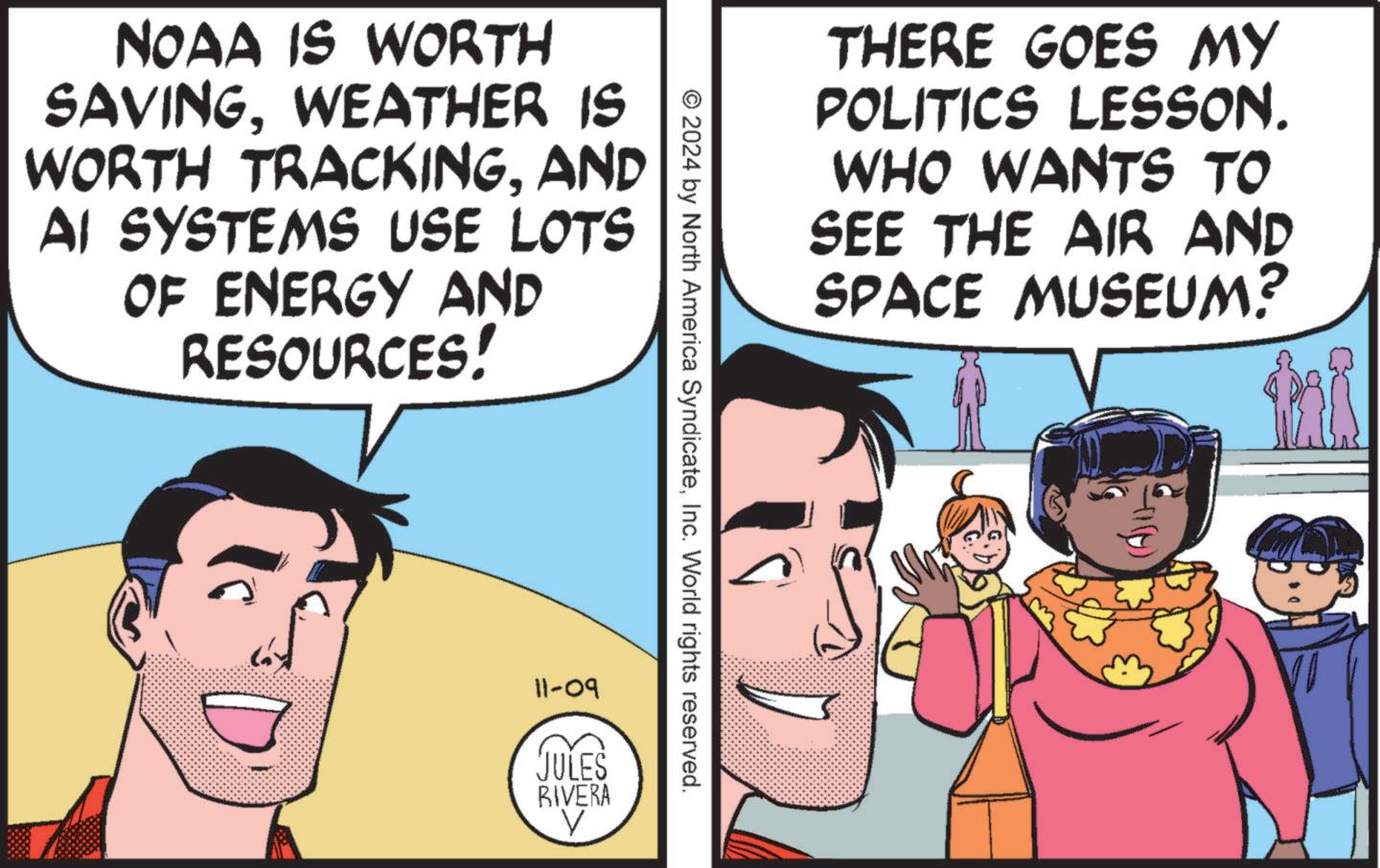 Line OCR: NOAA IS WORTH SAVINGWEATHER IS WORTH TRACKINGAND AI SYSTEMS USE LOTS OF ENERGY AND RESOURCES! THERE GOES MY POLITICS LESSON. WHO WANTS TO SEE THE AIR AND SPACE MUSEUM? © 2024 by North America SyndicateInc. World rights reserved. 11-09 JULES RIVERA V NOAA IS WORTH SAVINGWEATHER IS WORTH TRACKINGAND AI SYSTEMS USE LOTS OF ENERGY AND RESOURCES ! THERE GOES MY POLITICS LESSON . WHO WANTS TO SEE THE AIR AND SPACE MUSEUM ? © 2024 by North America SyndicateInc. World rights reserved . 11-09 JULES RIVERA V