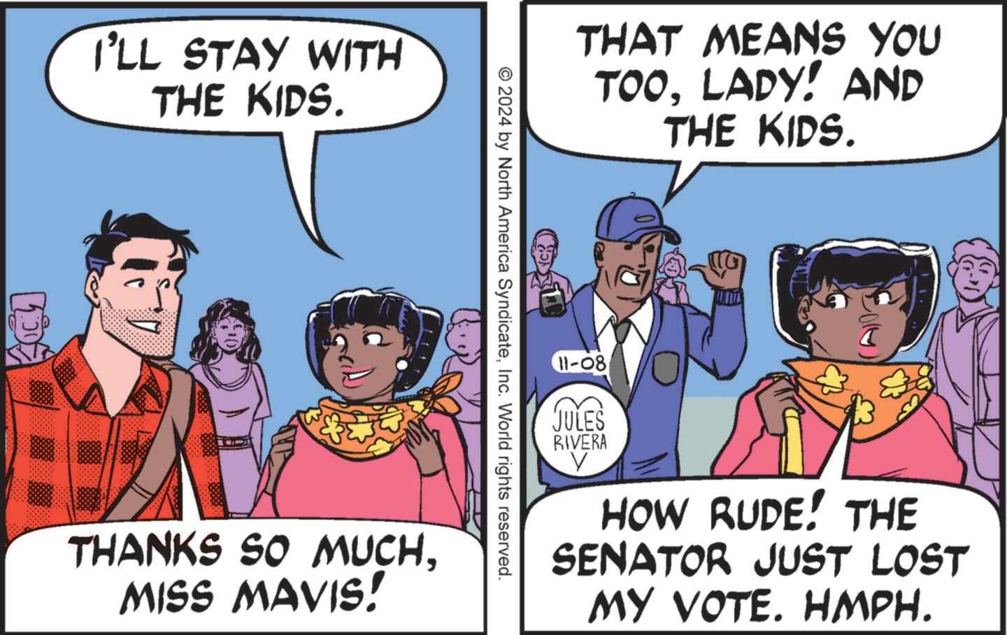 Conversation OCR: I'LL STAY WITH THE KIDS. THAT MEANS YOU TOOLADY! AND THE KIDS. © 2024 by North America SyndicateInc. World rights reserved. THANKS SO MUCHMISS MAVIS! 11-08 JULES RIVERA V HOW RUDE! THE SENATOR JUST LOST MY VOTE. HMPH. I'LL STAY WITH THE KIDS . THAT MEANS YOU TOOLADY ! AND THE KIDS . © 2024 by North America SyndicateInc. World rights reserved . THANKS SO MUCHMISS MAVIS ! 11-08 JULES RIVERA V HOW RUDE ! THE SENATOR JUST LOST MY VOTE . HMPH .