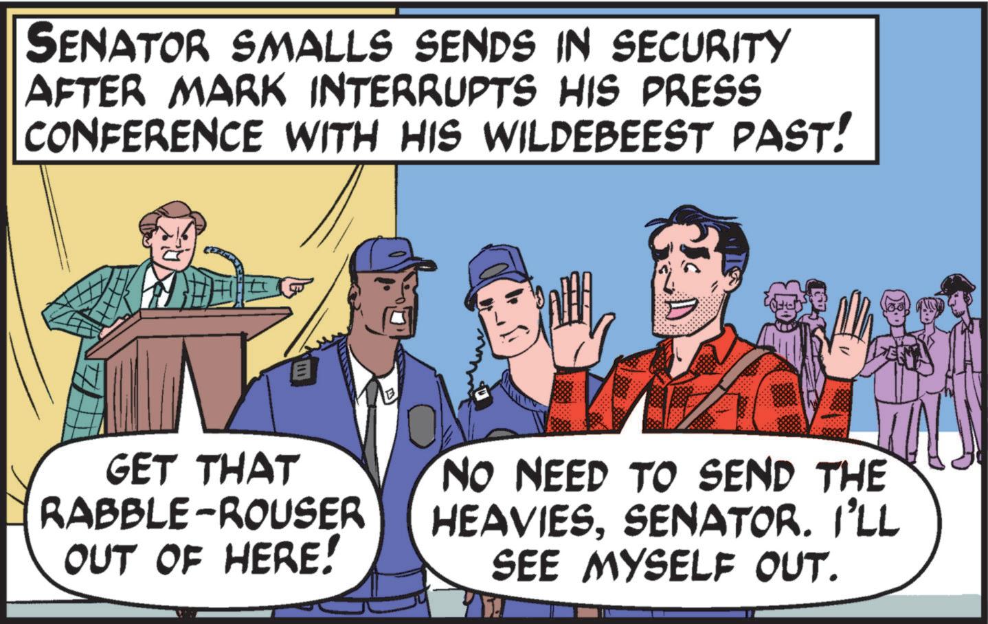 Humour OCR: SENATOR SMALLS SENDS IN SECURITY AFTER MARK INTERRUPTS HIS PRESS CONFERENCE WITH HIS WILDEBEEST PAST! E GET THAT RABBLE-ROUSER OUT OF HERE! NO NEED TO SEND THE HEAVIESSENATOR. I'LL SEE MYSELF OUT. SENATOR SMALLS SENDS IN SECURITY AFTER MARK INTERRUPTS HIS PRESS CONFERENCE WITH HIS WILDEBEEST PAST ! E GET THAT RABBLE - ROUSER OUT OF HERE ! NO NEED TO SEND THE HEAVIESSENATOR . I'LL SEE MYSELF OUT .