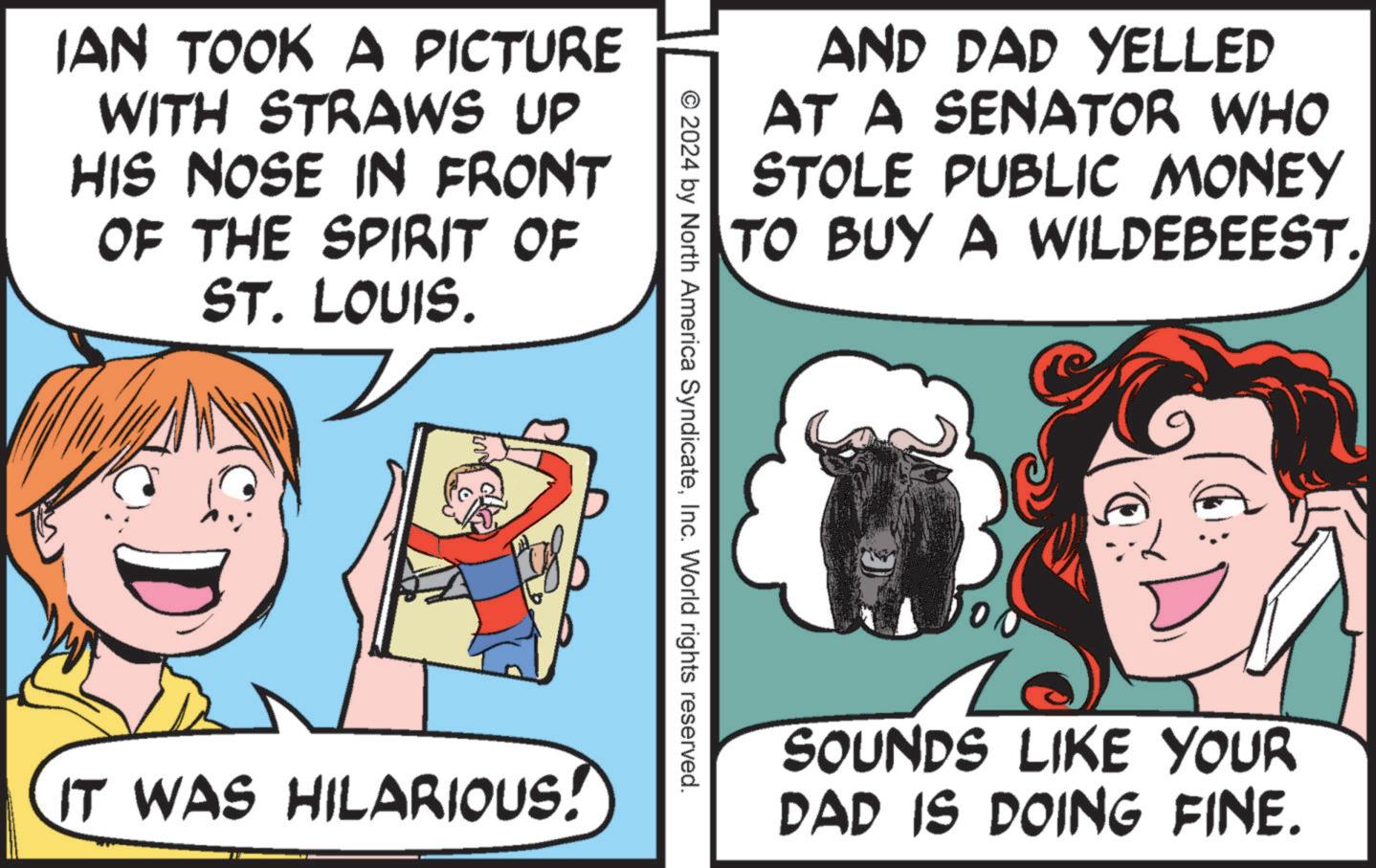 Happy OCR: IAN TOOK A PICTURE WITH STRAWS UP HIS NOSE IN FRONT OF THE SPIRIT OF ST. LOUIS. AND DAD YELLED AT A SENATOR WHO STOLE PUBLIC MONEY TO BUY A WILDEBEEST. © 2024 by North America SyndicateInc. World rights reserved. IT WAS HILARIOUS! SOUNDS LIKE YOUR DAD IS DOING FINE. IAN TOOK A PICTURE WITH STRAWS UP HIS NOSE IN FRONT OF THE SPIRIT OF ST . LOUIS . AND DAD YELLED AT A SENATOR WHO STOLE PUBLIC MONEY TO BUY A WILDEBEEST . © 2024 by North America SyndicateInc. World rights reserved . IT WAS HILARIOUS ! SOUNDS LIKE YOUR DAD IS DOING FINE .