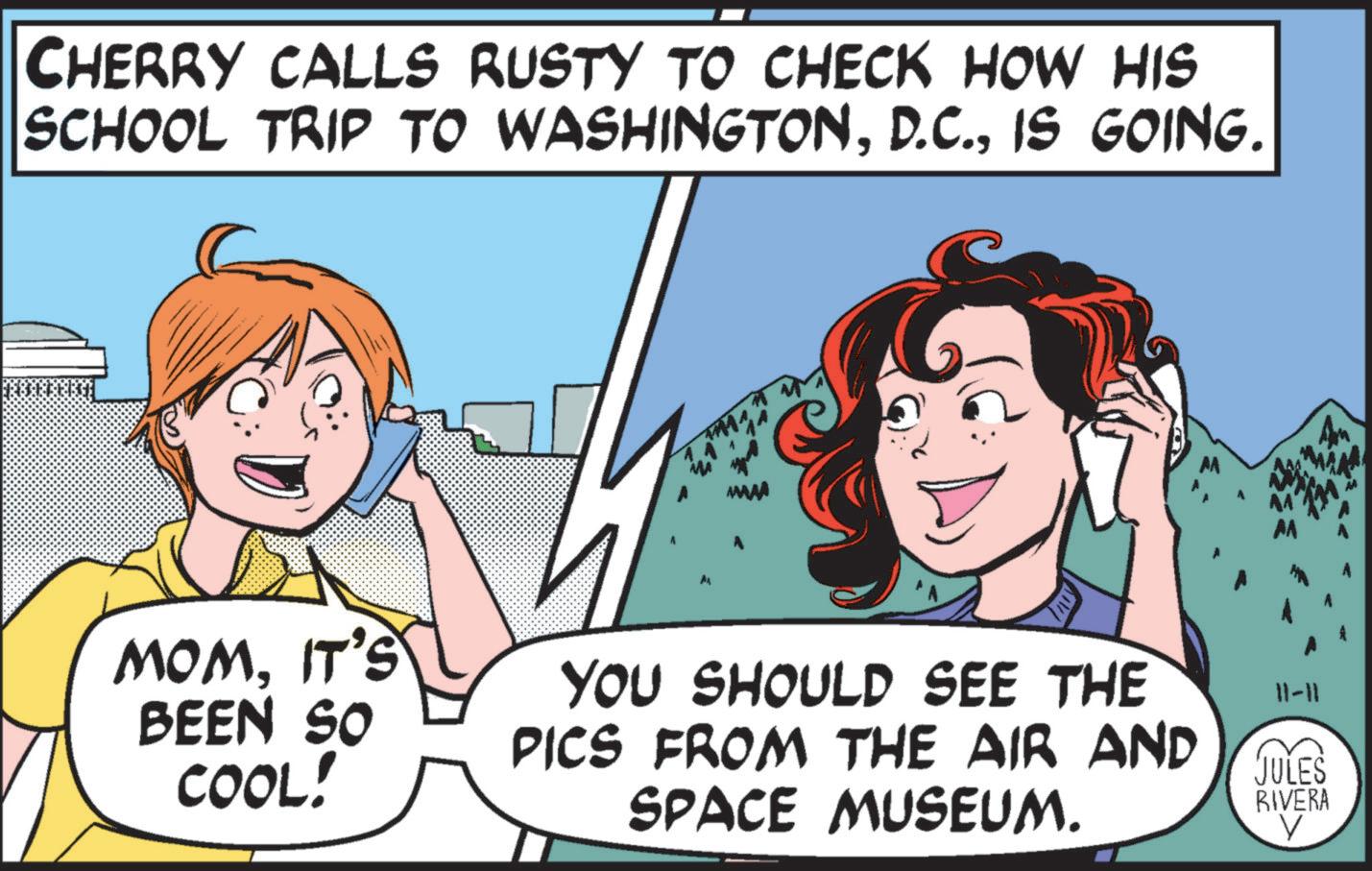 Organism OCR: CHERRY CALLS RUSTY TO CHECK HOW HIS SCHOOL TRIP TO WASHINGTONIS GOING. AL MOM. IT'S BEEN SO COOL! YOU SHOULD SEE THE PICS FROM THE AIR AND SPACE MUSEUM. 11-11 JULES RIVERA CHERRY CALLS RUSTY TO CHECK HOW HIS SCHOOL TRIP TO WASHINGTONIS GOING . AL MOM . IT'S BEEN SO COOL ! YOU SHOULD SEE THE PICS FROM THE AIR AND SPACE MUSEUM . 11-11 JULES RIVERA