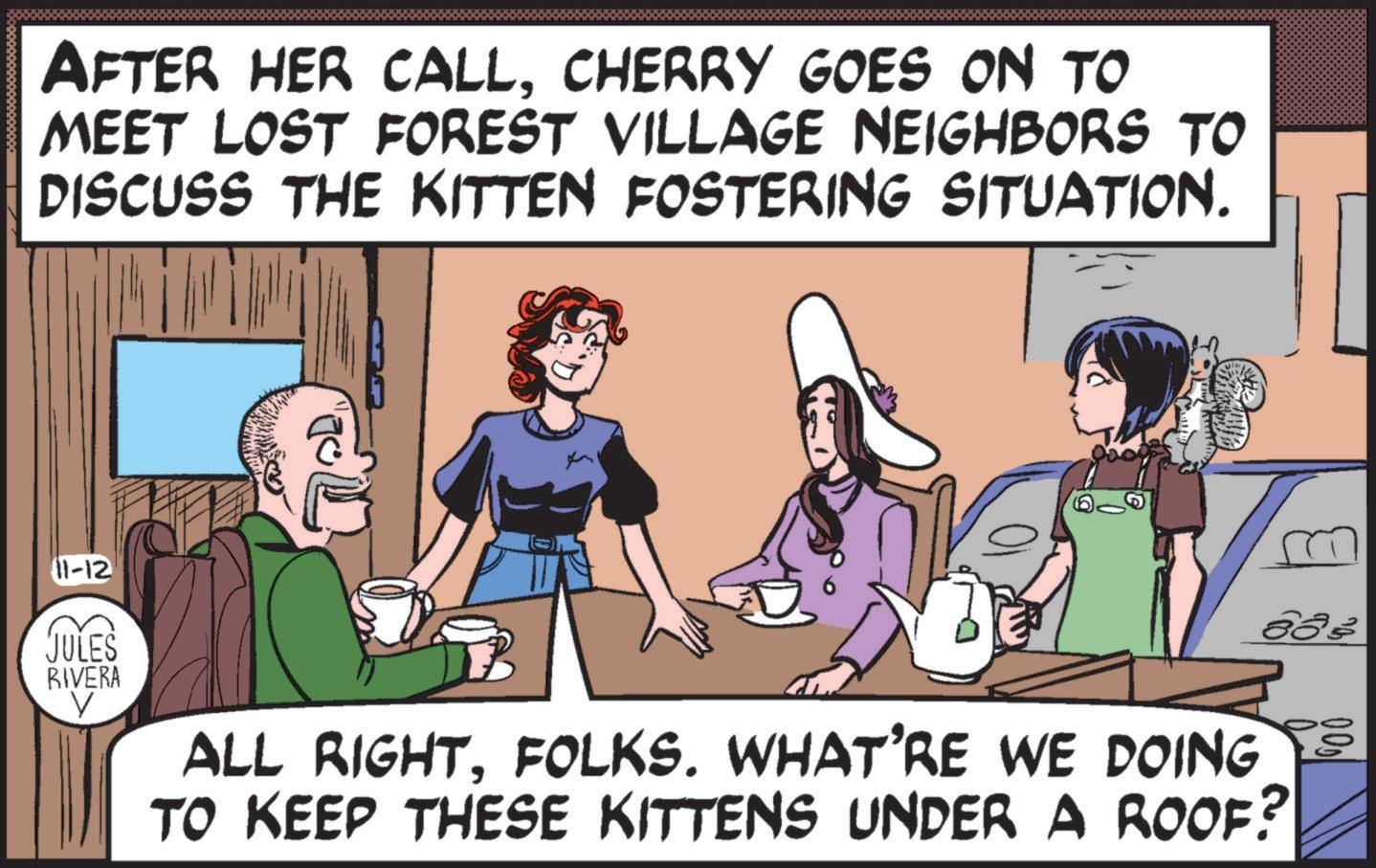 Line OCR: AFTER HER CALLCHERRY GOES ON TO MEET LOST FOREST VILLAGE NEIGHBORS TO DISCUSS THE KITTEN FOSTERING SITUATION. 11-12 JULES RIVERA V ALL RIGHTFOLKS. WHAT'RE WE DOING TO KEEP THESE KITTENS UNDER A ROOF? AFTER HER CALLCHERRY GOES ON TO MEET LOST FOREST VILLAGE NEIGHBORS TO DISCUSS THE KITTEN FOSTERING SITUATION . 11-12 JULES RIVERA V ALL RIGHTFOLKS . WHAT'RE WE DOING TO KEEP THESE KITTENS UNDER A ROOF ?