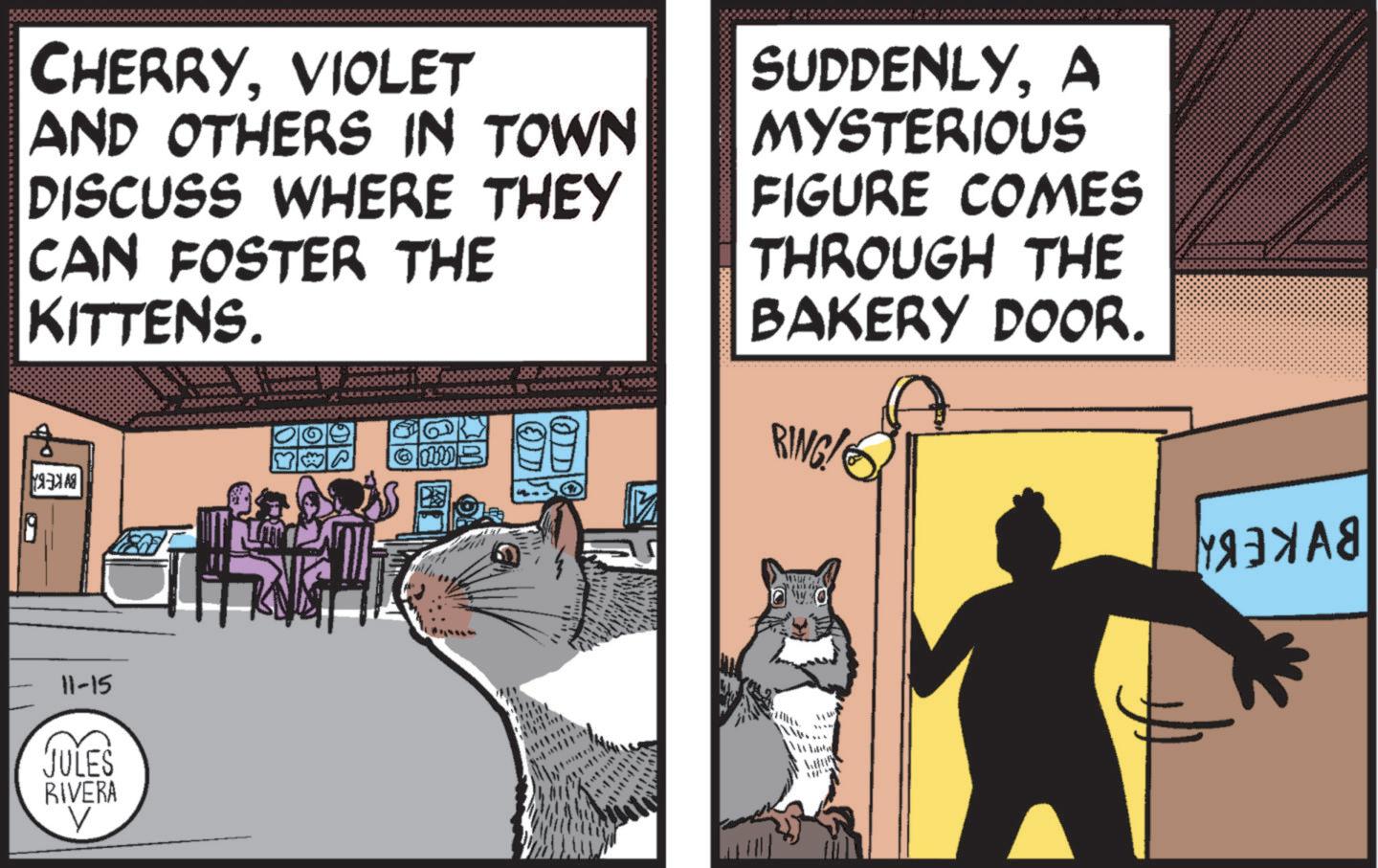 Comic book OCR: CHERRYVIOLET AND OTHERS IN TOWN DISCUSS WHERE THEY CAN FOSTER THE KITTENS. WP ????? SUDDENLYA MYSTERIOUS FIGURE COMES THROUGH THE BAKERY DOOR. BING! 11-15 JULES RIVERA ?????? CHERRYVIOLET AND OTHERS IN TOWN DISCUSS WHERE THEY CAN FOSTER THE KITTENS . WP ????? SUDDENLYA MYSTERIOUS FIGURE COMES THROUGH THE BAKERY DOOR . BING ! 11-15 JULES RIVERA ??????