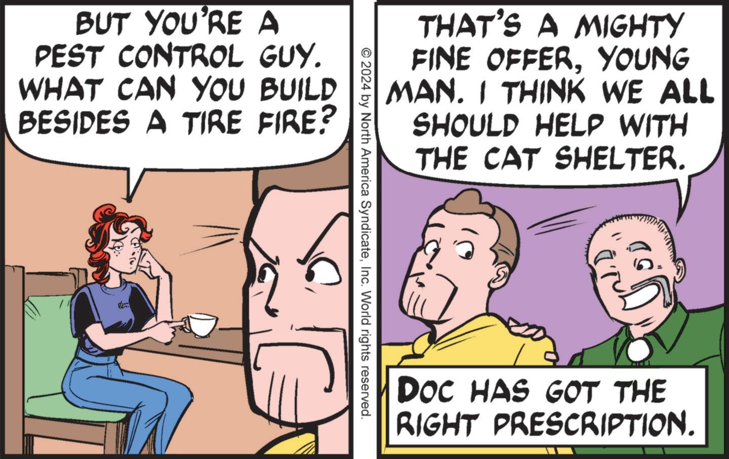 Interaction OCR: BUT YOU'RE A PEST CONTROL GUY. WHAT CAN YOU BUILD BESIDES A TIRE FIRE? THAT'S A MIGHTY FINE OFFERYOUNG MAN. I THINK WE ALL SHOULD HELP WITH THE CAT SHELTER. © 2024 by North America SyndicateInc. World rights reserved. DOC HAS GOT THE RIGHT PRESCRIPTION. BUT YOU'RE A PEST CONTROL GUY . WHAT CAN YOU BUILD BESIDES A TIRE FIRE ? THAT'S A MIGHTY FINE OFFERYOUNG MAN . I THINK WE ALL SHOULD HELP WITH THE CAT SHELTER . © 2024 by North America SyndicateInc. World rights reserved . DOC HAS GOT THE RIGHT PRESCRIPTION .