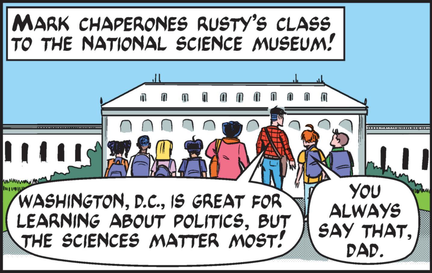 Event OCR: MARK CHAPERONES RUSTY'S CLASS TO THE NATIONAL SCIENCE MUSEUM! LATANIUM WASHINGTONIS GREAT FOR LEARNING ABOUT POLITICSBUT THE SCIENCES MATTER MOST! YOU ALWAYS SAY THATDAD. MARK CHAPERONES RUSTY'S CLASS TO THE NATIONAL SCIENCE MUSEUM ! LATANIUM WASHINGTONIS GREAT FOR LEARNING ABOUT POLITICSBUT THE SCIENCES MATTER MOST ! YOU ALWAYS SAY THATDAD .