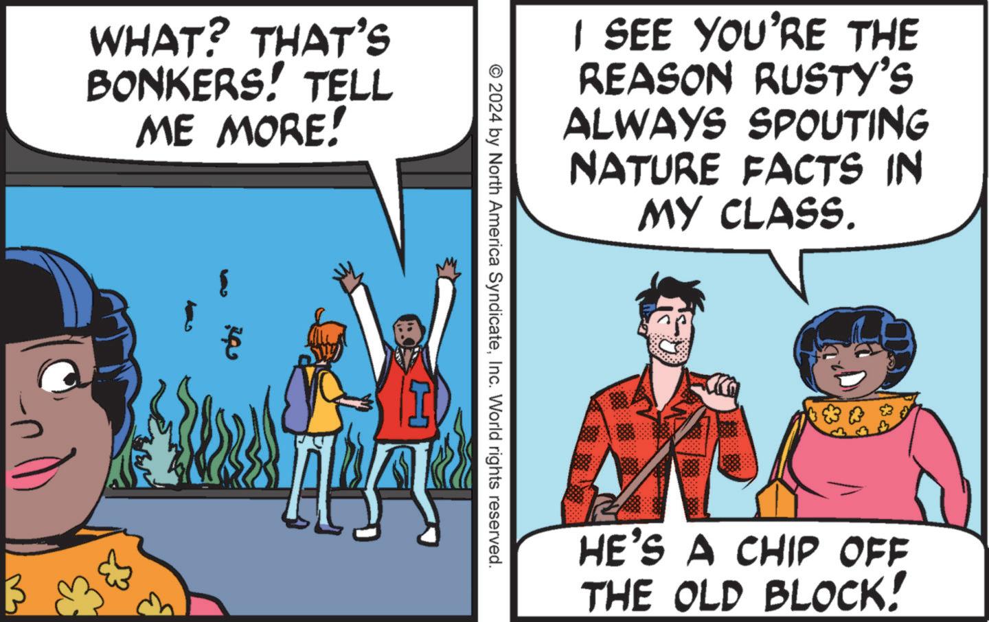 Fictional character OCR: WHAT? THAT'S BONKERS! TELL ME MORE! I SEE YOU'RE THE REASON RUSTY'S ALWAYS SPOUTING NATURE FACTS IN MY CLASS. © 2024 by North America SyndicateInc. World rights reserved. ? € MA HE'S A CHIP OFF THE OLD BLOCK! WHAT ? THAT'S BONKERS ! TELL ME MORE ! I SEE YOU'RE THE REASON RUSTY'S ALWAYS SPOUTING NATURE FACTS IN MY CLASS . © 2024 by North America SyndicateInc. World rights reserved . ? € MA HE'S A CHIP OFF THE OLD BLOCK !