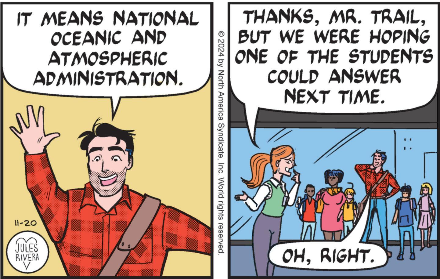 Fictional character OCR: IT MEANS NATIONAL OCEANIC AND ATMOSPHERIC ADMINISTRATION. 11-20 JULES RIVERA THANKSBUT WE WERE HOPING ONE OF THE STUDENTS COULD ANSWER NEXT TIME. © 2024 by North America SyndicateInc. World rights reserved. OHRIGHT. IT MEANS NATIONAL OCEANIC AND ATMOSPHERIC ADMINISTRATION . 11-20 JULES RIVERA THANKSMR . TRAILBUT WE WERE HOPING ONE OF THE STUDENTS COULD ANSWER NEXT TIME . © 2024 by North America SyndicateInc. World rights reserved . OHRIGHT .