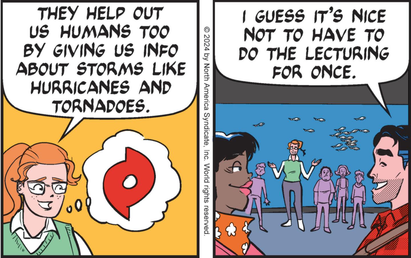 People OCR: I GUESS IT'S NICE NOT TO HAVE TO DO THE LECTURING FOR ONCE. THEY HELP OUT US HUMANS TOO BY GIVING US INFO ABOUT STORMS LIKE HURRICANES AND TORNADOES. 000 © 2024 by North America SyndicateInc. World rights reserved. ORDE I GUESS IT'S NICE NOT TO HAVE TO DO THE LECTURING FOR ONCE . THEY HELP OUT US HUMANS TOO BY GIVING US INFO ABOUT STORMS LIKE HURRICANES AND TORNADOES . 000 © 2024 by North America SyndicateInc. World rights reserved . ORDE