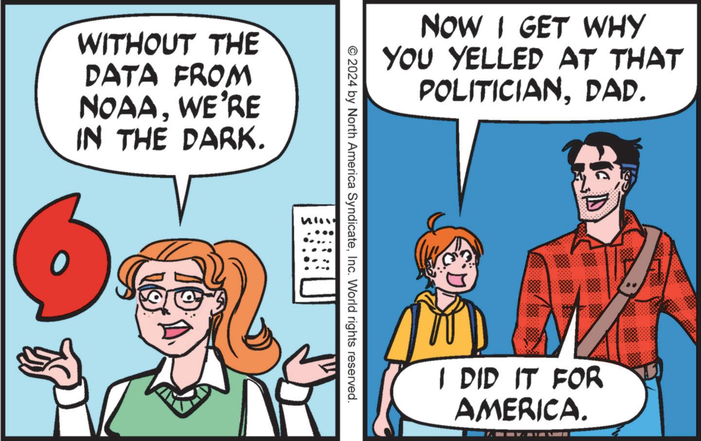 Interaction OCR: WITHOUT THE DATA FROM NOAAWE'RE IN THE DARK. NOW I GET WHY YOU YELLED AT THAT POLITICIANDAD. © 2024 by North America SyndicateInc. World rights reserved. I DID IT FOR AMERICA. WITHOUT THE DATA FROM NOAAWE'RE IN THE DARK . NOW I GET WHY YOU YELLED AT THAT POLITICIANDAD . © 2024 by North America SyndicateInc. World rights reserved . I DID IT FOR AMERICA .