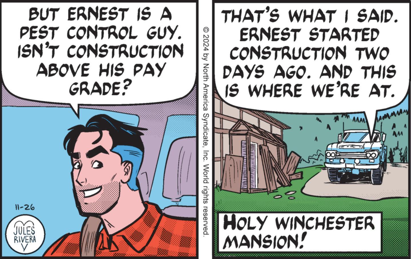 Fiction OCR: BUT ERNEST IS A PEST CONTROL GUY. ISN'T CONSTRUCTION ABOVE HIS PAY GRADE? 11-26 JULES RIVERA THAT'S WHAT I SAID. ERNEST STARTED CONSTRUCTION TWO DAYS AGO. AND THIS IS WHERE WE'RE AT. AAM © 2024 by North America SyndicateInc. World rights reserved. AAA HOLY WINCHESTER MANSION! BUT ERNEST IS A PEST CONTROL GUY . ISN'T CONSTRUCTION ABOVE HIS PAY GRADE ? 11-26 JULES RIVERA THAT'S WHAT I SAID . ERNEST STARTED CONSTRUCTION TWO DAYS AGO . AND THIS IS WHERE WE'RE AT . AAM © 2024 by North America SyndicateInc. World rights reserved . AAA HOLY WINCHESTER MANSION !