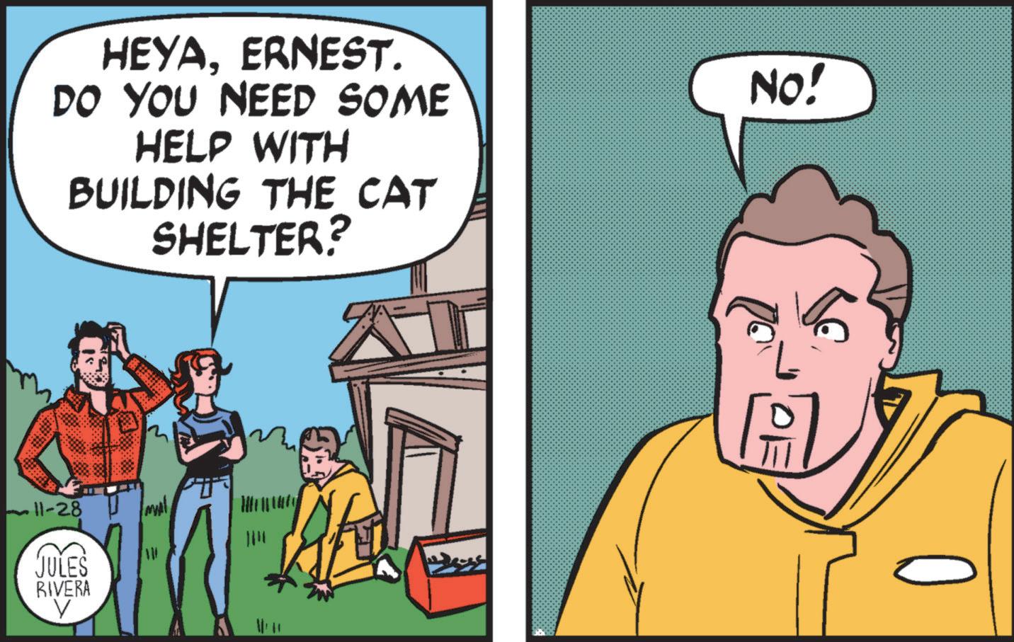 Conversation OCR: HEYAERNEST. DO YOU NEED SOME HELP WITH BUILDING THE CAT SHELTER? K NO! A 6 11-28 ml JULES RIVERA 1411 V HEYAERNEST . DO YOU NEED SOME HELP WITH BUILDING THE CAT SHELTER ? K NO ! A 6 11-28 ml JULES RIVERA 1411 V