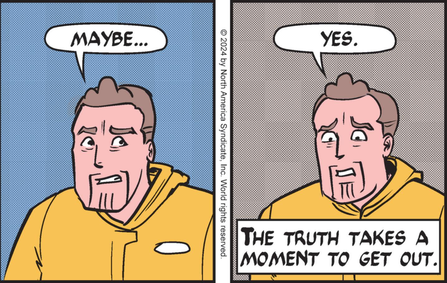 Font OCR: MAYBE... © 2024 by North America SyndicateInc. World rights reserved. YES. THE TRUTH TAKES A MOMENT TO GET OUT. MAYBE ... © 2024 by North America SyndicateInc. World rights reserved . YES . THE TRUTH TAKES A MOMENT TO GET OUT .