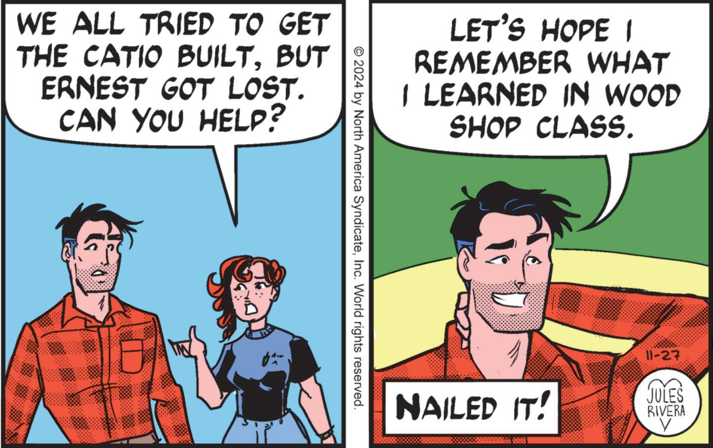 Line OCR: WE ALL TRIED TO GET THE CATIO BUILTBUT ERNEST GOT LOST. CAN YOU HELP? LET'S HOPE I REMEMBER WHAT I LEARNED IN WOOD SHOP CLASS. © 2024 by North America SyndicateInc. World rights reserved. 11-27 NAILED IT! JULES RIVERA WE ALL TRIED TO GET THE CATIO BUILTBUT ERNEST GOT LOST . CAN YOU HELP ? LET'S HOPE I REMEMBER WHAT I LEARNED IN WOOD SHOP CLASS . © 2024 by North America SyndicateInc. World rights reserved . 11-27 NAILED IT ! JULES RIVERA