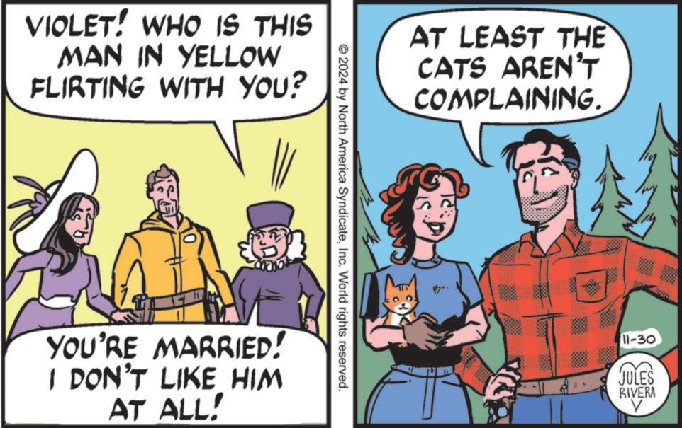 Publication OCR: VIOLET! WHO IS THIS MAN IN YELLOW FLIRTING WITH YOU? AT LEAST THE CATS AREN'T COMPLAINING. © 2024 by North America SyndicateInc. World rights reserved. YOU'RE MARRIED! I DON'T LIKE HIM AT ALL! 11-30 JULES RIVERA V VIOLET ! WHO IS THIS MAN IN YELLOW FLIRTING WITH YOU ? AT LEAST THE CATS AREN'T COMPLAINING . © 2024 by North America SyndicateInc. World rights reserved . YOU'RE MARRIED ! I DON'T LIKE HIM AT ALL ! 11-30 JULES RIVERA V