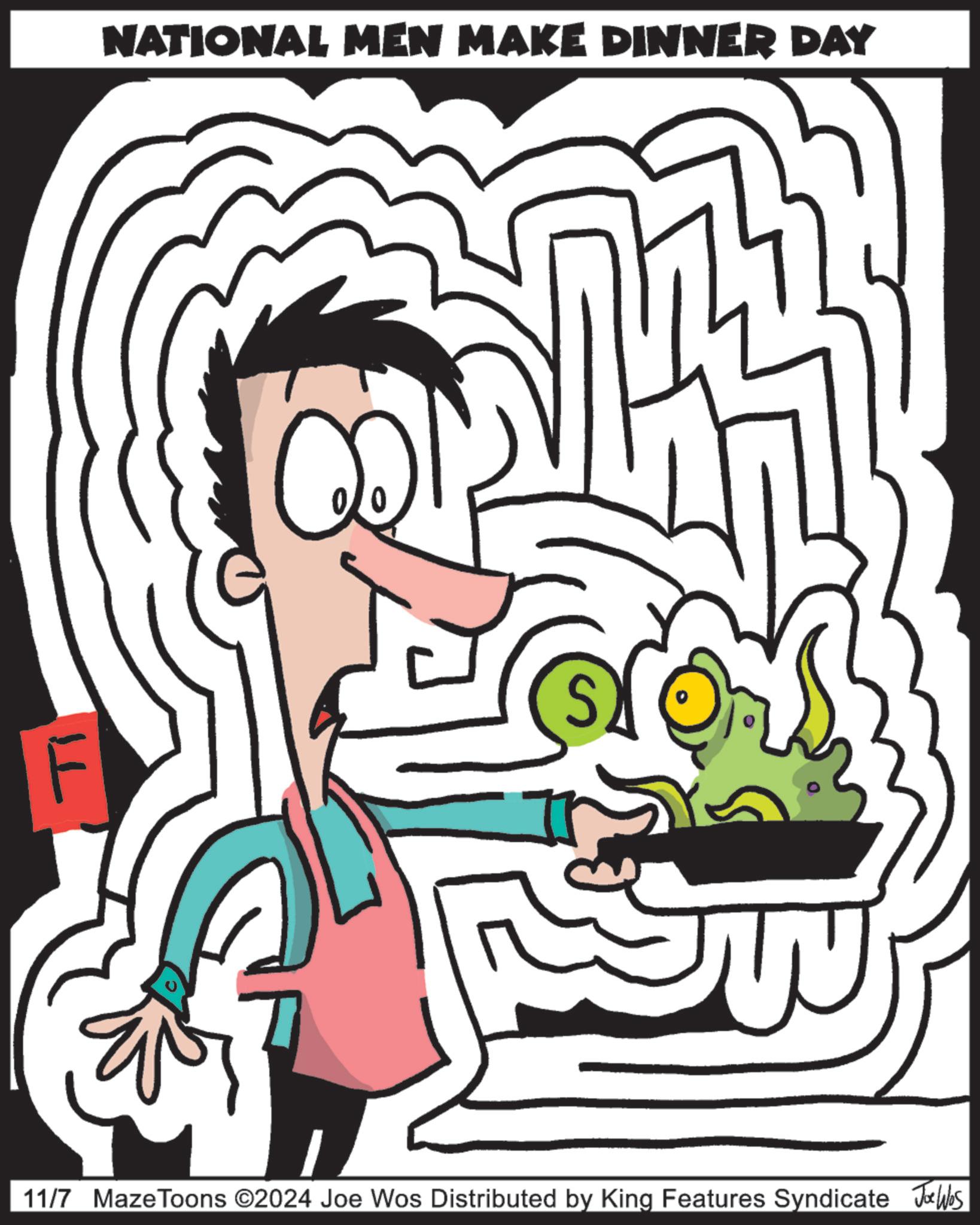 Happy OCR: NATIONAL MEN MAKE DINNER DAY S Ti F 11/7 MazeToons ©2024 Joe Wos Distributed by King Features Syndicate Joos NATIONAL MEN MAKE DINNER DAY S Ti F 11/7 MazeToons © 2024 Joe Wos Distributed by King Features Syndicate Joos