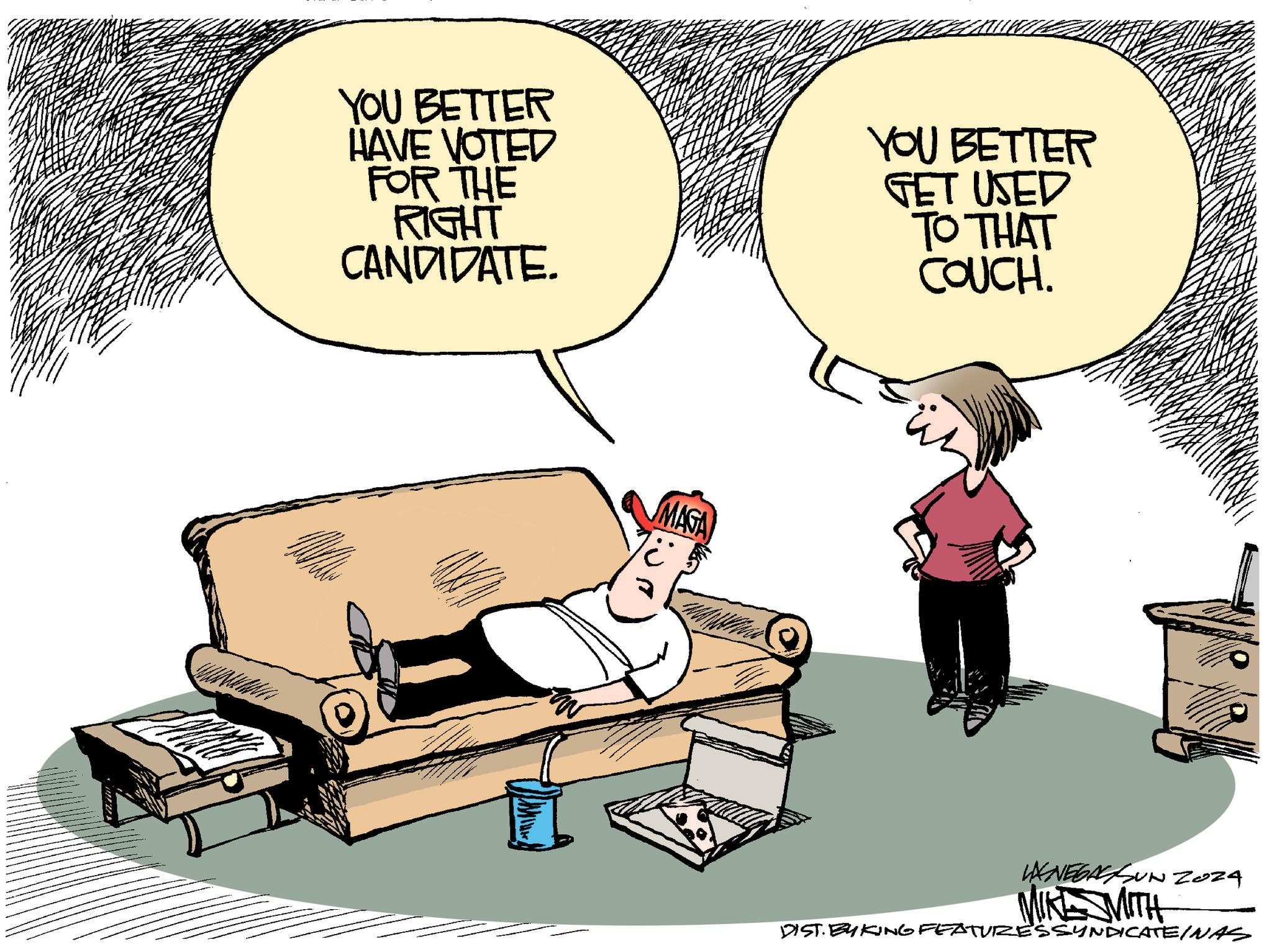Art OCR: YOU BETTER HAVE VOTED FOR THE RIGHT CANDIDATE. YOU BETTER GET USED TO THAT COUCH. MAGA MIKE MITH Zoza DIST. BY KING FEATURESSYNDICATEINAS YOU BETTER HAVE VOTED FOR THE RIGHT CANDIDATE . YOU BETTER GET USED TO THAT COUCH . MAGA MIKE MITH Zoza DIST . BY KING FEATURESSYNDICATEINAS