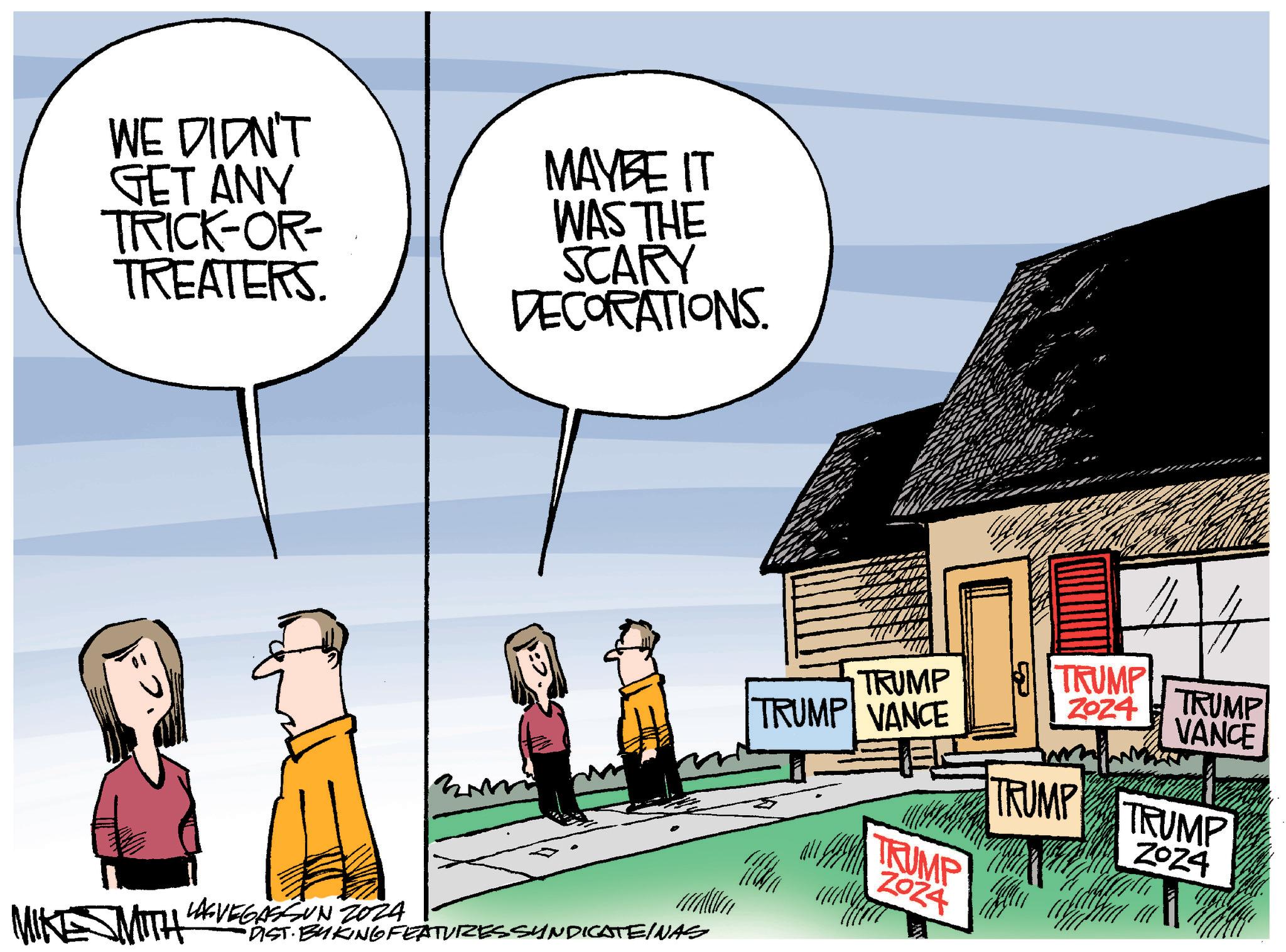 Conversation OCR: WE DIDN'T GET ANY TRICK-OR- TREATERS. MAYBE IT WAS THE SCARY DECORATIONS. TRUMP TRUMP VANCE TRUMP ZOZ4 TRUMP VANCE TRUMP ZOZ4 WITH LAGVEGASSUN 2024 •DIST· BYKING FEATURES SYNDICATEINAS TRUMP TRUMP Z0Z4 WE DIDN'T GET ANY TRICK - OR- TREATERS . MAYBE IT WAS THE SCARY DECORATIONS . TRUMP TRUMP VANCE TRUMP ZOZ4 TRUMP VANCE TRUMP ZOZ4 WITH LAGVEGASSUN 2024 • DIST · BYKING FEATURES SYNDICATEINAS TRUMP TRUMP Z0Z4