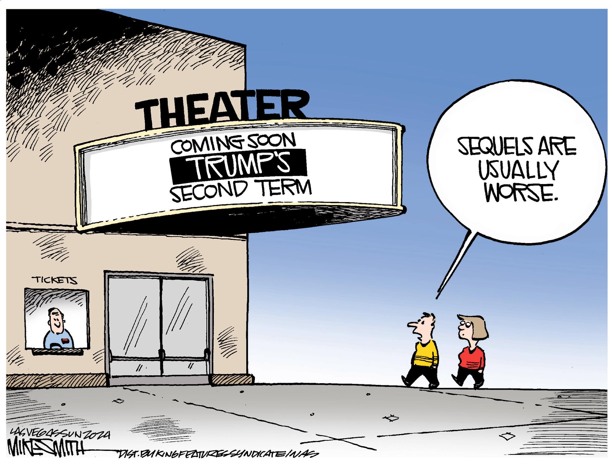 Advertising OCR: TICKETS LAS VEGASSUNZ024 MINE SMITH THEATER COMING SOON TRUMP'S SECOND TERM SEQUELS ARE USUALLY WORSE. DIST. BUKING FEATURES SYNDICATEINAS TICKETS LAS VEGASSUNZ024 MINE SMITH THEATER COMING SOON TRUMP'S SECOND TERM SEQUELS ARE USUALLY WORSE . DIST . BUKING FEATURES SYNDICATEINAS