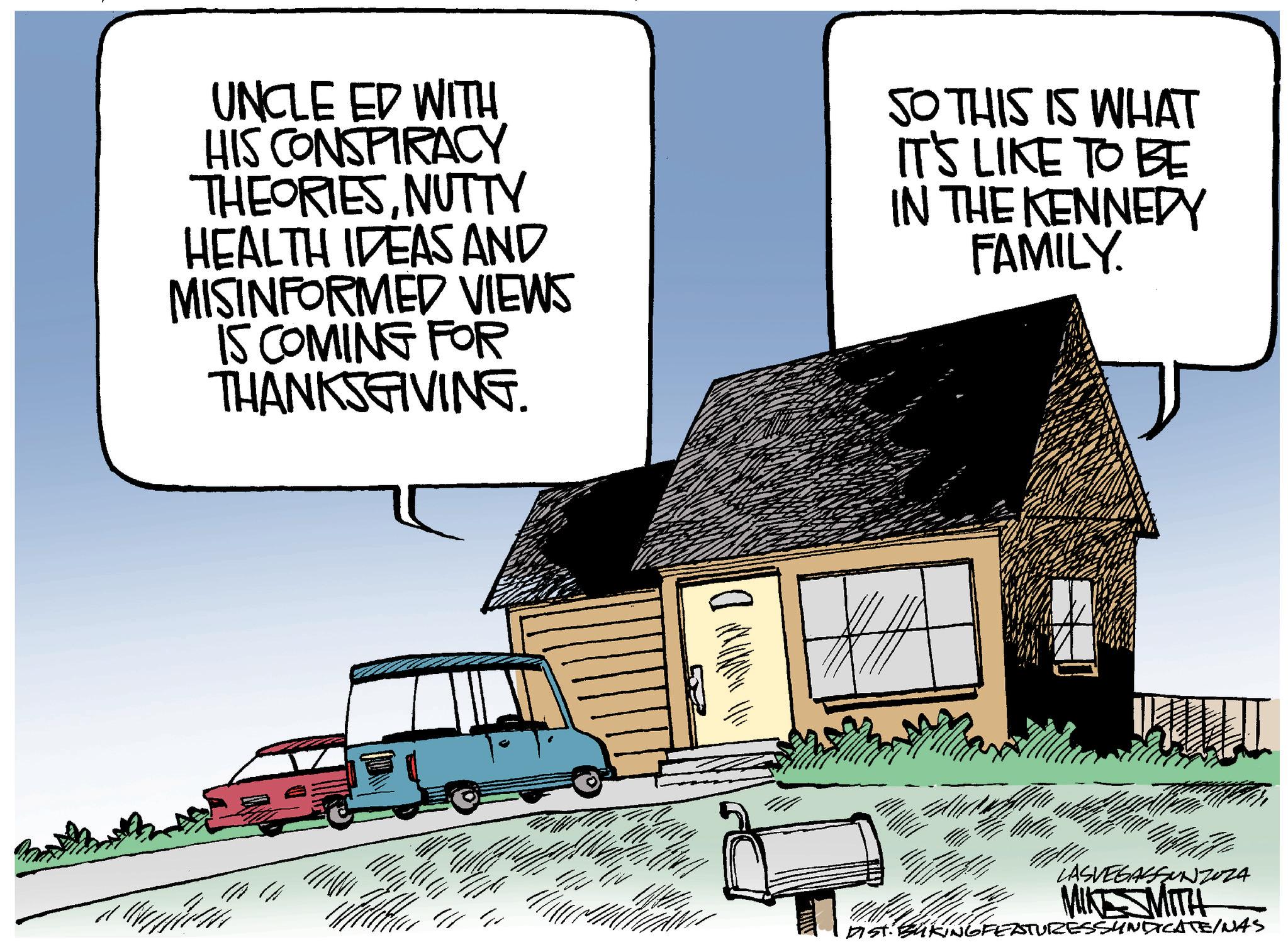 Illustration OCR: UNCLE ED WITH HIS CONSPIRACY THEORIESNUTTY HEALTH IDEAS AND MISINFORMED VIEWS IS COMING FOR THANKSGIVING. SO THIS IS WHAT IT'S LIKE TO BE IN THE KENNEDY FAMILY. D 41 E LASVEGASSUNZOZA MIKESMITH DIST. BAKINGFEATURESSYNDICATE/NAS UNCLE ED WITH HIS CONSPIRACY THEORIESNUTTY HEALTH IDEAS AND MISINFORMED VIEWS IS COMING FOR THANKSGIVING . SO THIS IS WHAT IT'S LIKE TO BE IN THE KENNEDY FAMILY . D 41 E LASVEGASSUNZOZA MIKESMITH DIST . BAKINGFEATURESSYNDICATE / NAS