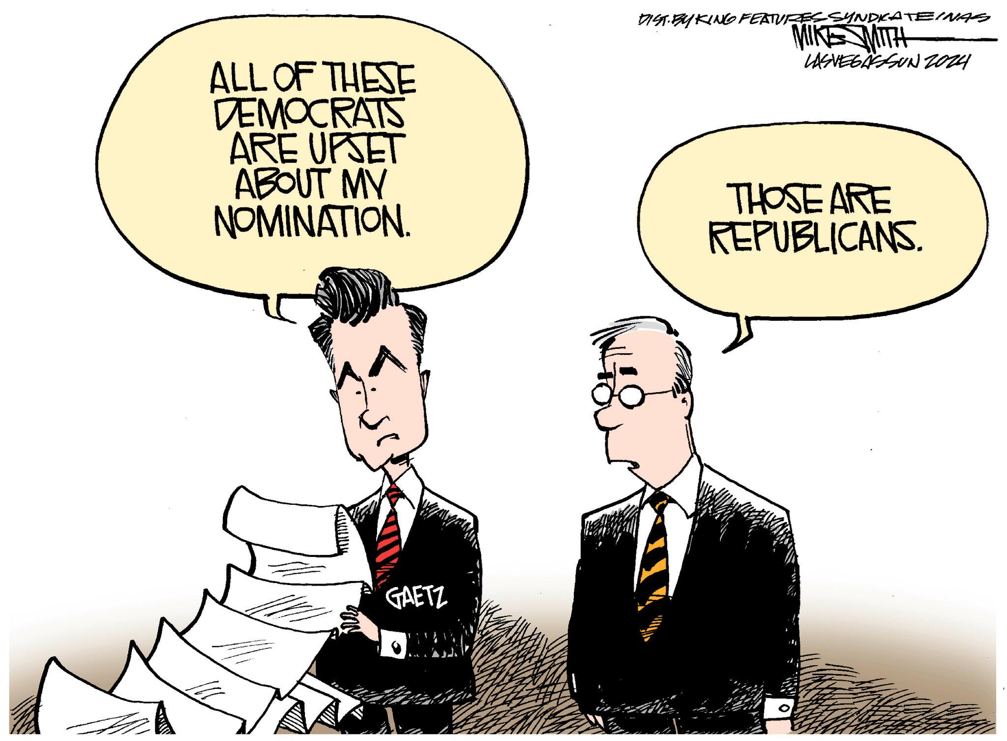 Conversation OCR: ALL OF THESE DEMOCRATS ARE UPSET ABOUT MY NOMINATION. DIST. BY KING FEATURES SYNDRATEINAS MIKE MITH LASVEGASSUN 2024 THOSE ARE REPUBLICANS. GAETZ ALL OF THESE DEMOCRATS ARE UPSET ABOUT MY NOMINATION . DIST . BY KING FEATURES SYNDRATEINAS MIKE MITH LASVEGASSUN 2024 THOSE ARE REPUBLICANS . GAETZ