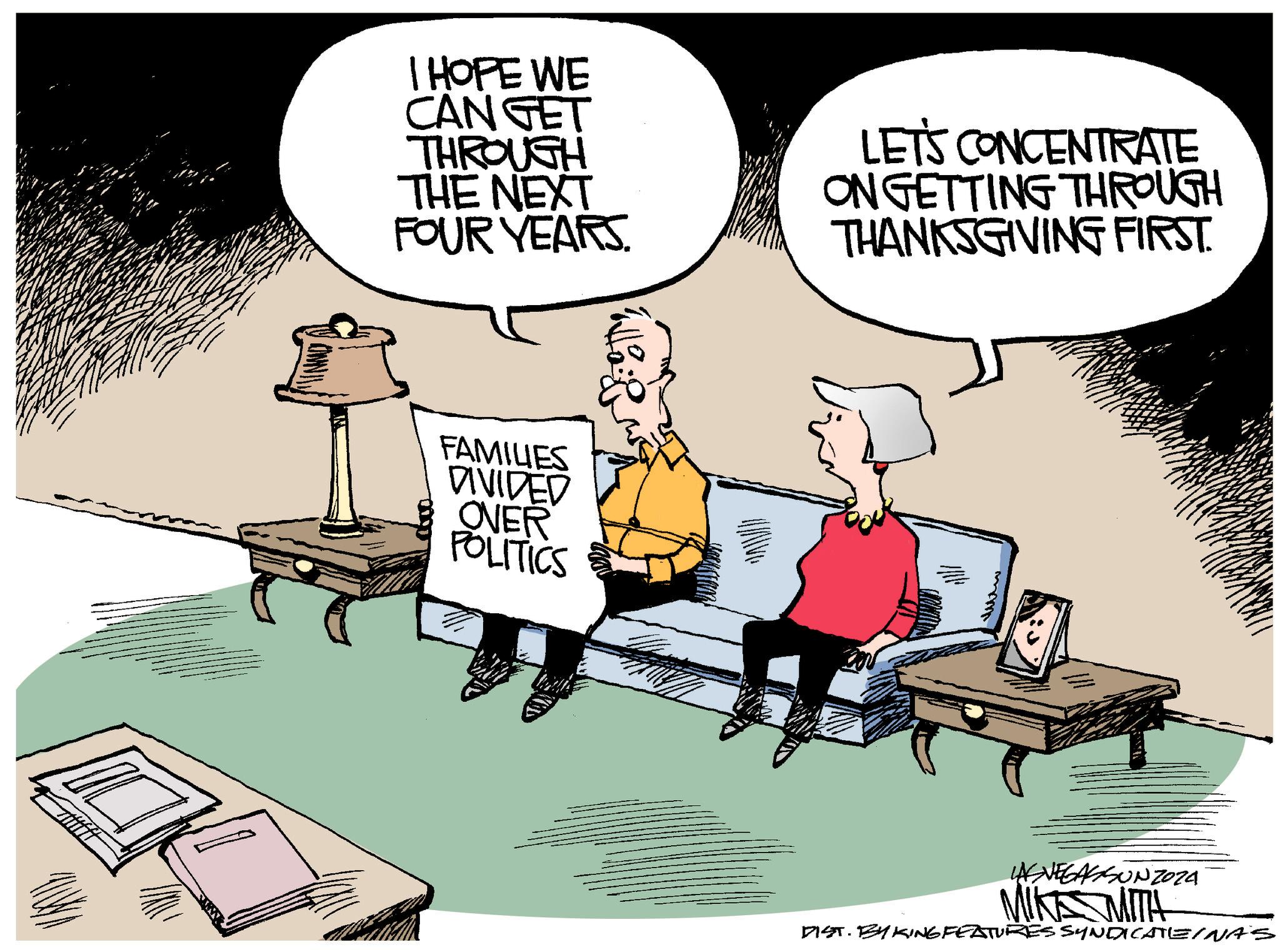 Illustration OCR: I HOPE WE CAN GET THROUGH THE NEXT FOUR YEARS. LET'S CONCENTRATE ON GETTING THROUGH THANKSGIVING FIRST. FAMILIES DIVIDED OVER POLITICS ??? LAS VEGASSUNZOZA MIKE MITH DIST. BY KING FEATURES SYNDICATEINAS I HOPE WE CAN GET THROUGH THE NEXT FOUR YEARS . LET'S CONCENTRATE ON GETTING THROUGH THANKSGIVING FIRST . FAMILIES DIVIDED OVER POLITICS ??? LAS VEGASSUNZOZA MIKE MITH DIST . BY KING FEATURES SYNDICATEINAS