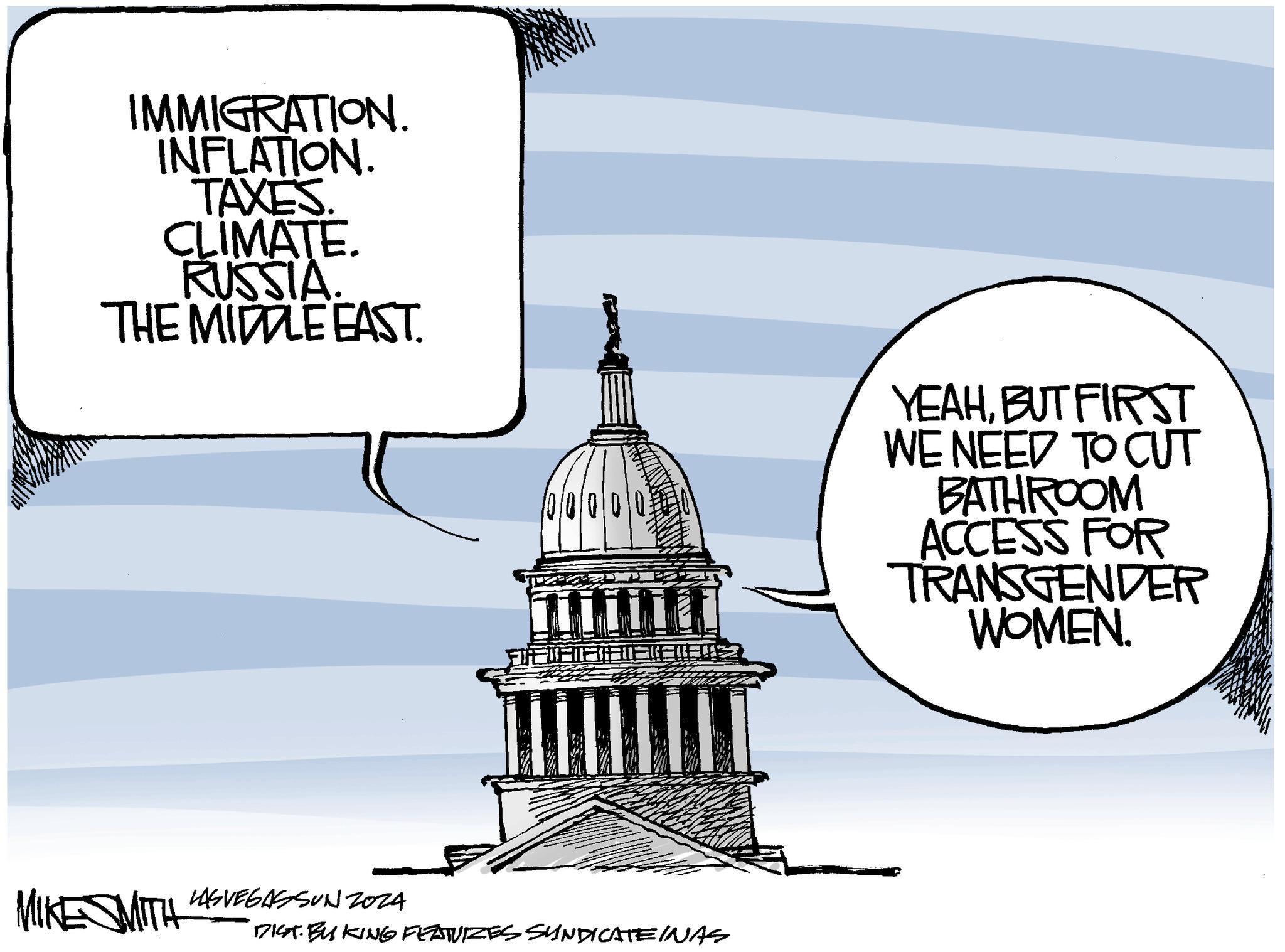 Drawing OCR: IMMIGRATION. INFLATION. TAXES. CLIMATE. RUSSIA. THE MIDDLE EAST. 000 MIKE MITH LASVEGASSUNZ024 DIST BUKING FEATURZES SYNDICATE INAS YEAHBUT FIRST WE NEED TO CUT BATHROOM ACCESS FOR TRANSGENDER WOMEN. IMMIGRATION . INFLATION . TAXES . CLIMATE . RUSSIA . THE MIDDLE EAST . 000 MIKE MITH LASVEGASSUNZ024 DIST BUKING FEATURZES SYNDICATE INAS YEAHBUT FIRST WE NEED TO CUT BATHROOM ACCESS FOR TRANSGENDER WOMEN .