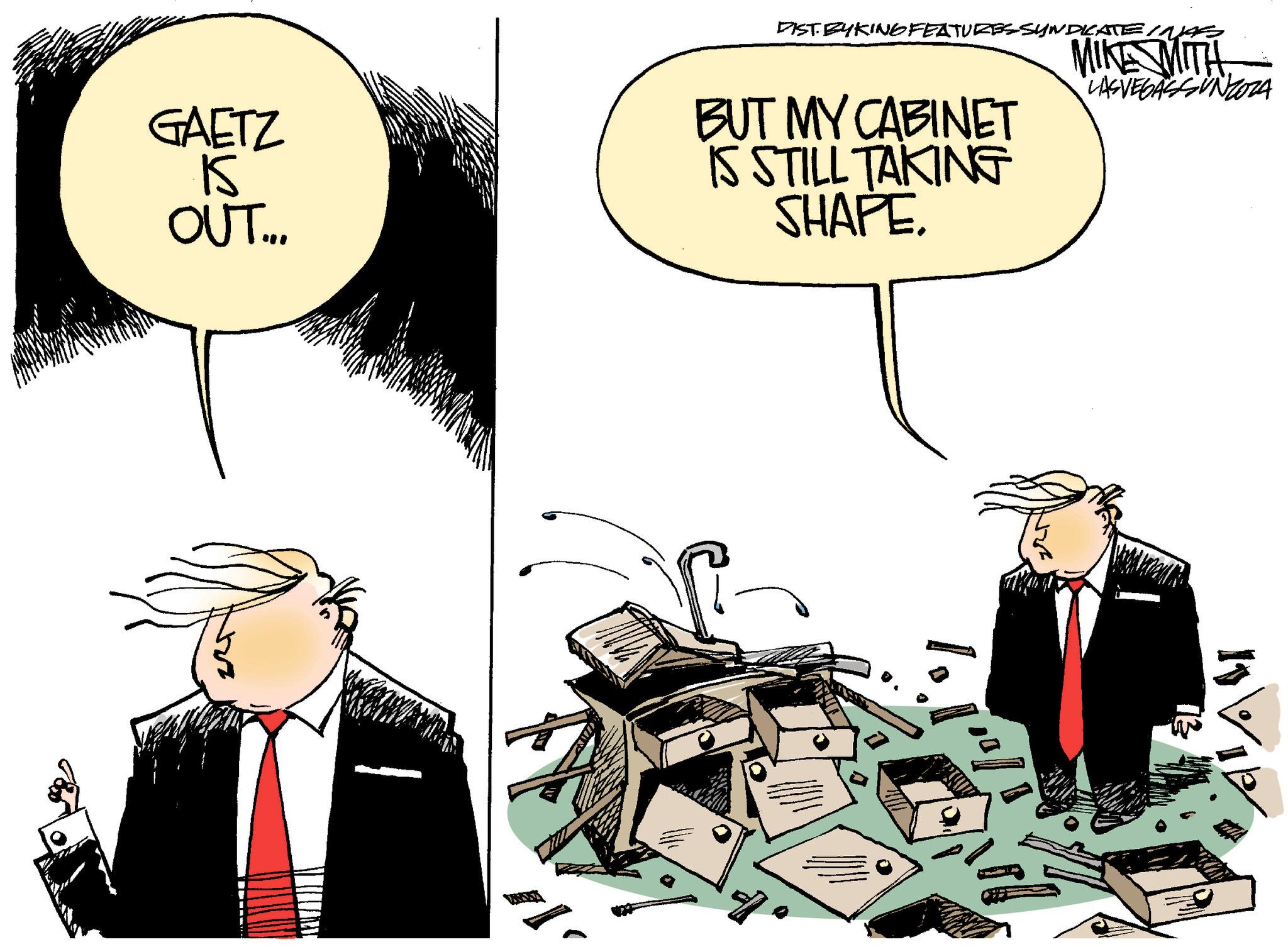 People OCR: DIST BYKING FEATURES SYNDICATE INAS MIKE WITH GAETZ 15 OUT... BUT MY CABINET IS STILL TAKING SHAPE. lo LASVEGASSUNZOZA 21 ALAV DIST BYKING FEATURES SYNDICATE INAS MIKE WITH GAETZ 15 OUT ... BUT MY CABINET IS STILL TAKING SHAPE . lo LASVEGASSUNZOZA 21 ALAV