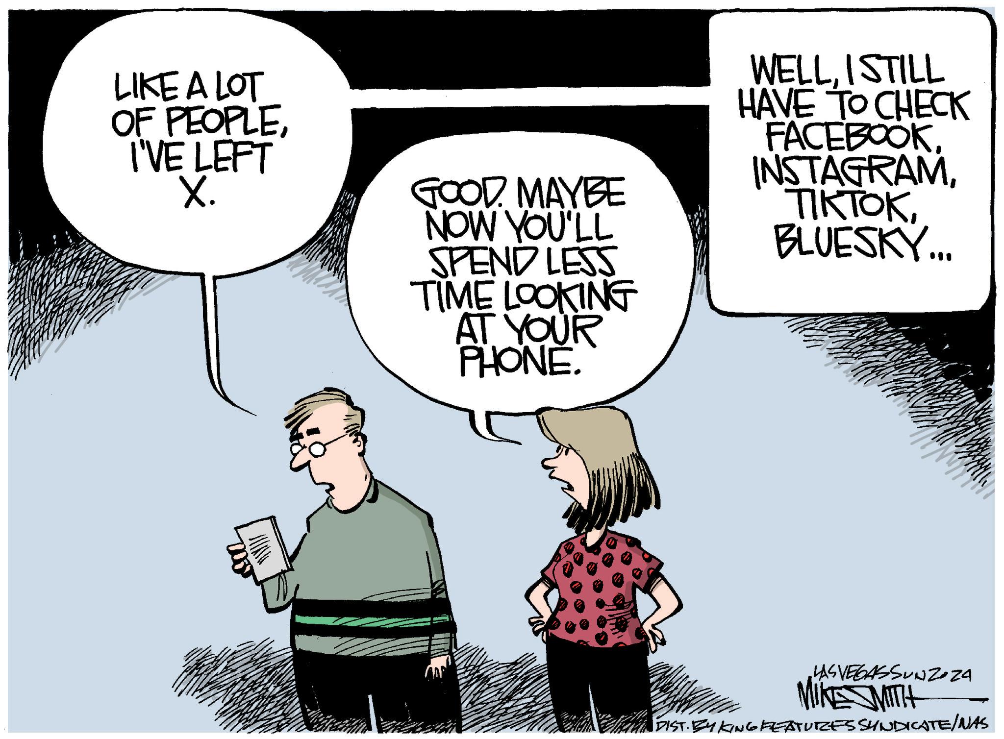 Font OCR: LIKE A LOT OF PEOPLEI'VE LEFT X. GOOD MAYBE NOW YOU'LL SPEND LESS TIME LOOKING AT YOUR PHONE. WELLI STILL HAVE TO CHECK FACEBOOK INSTAGRAMBLUESKY... G LAS VEGASSUNZOZA MIKE SMITH DIST. BY KING FEATURES SYNDICATE/NAS LIKE A LOT OF PEOPLEI'VE LEFT X. GOOD MAYBE NOW YOU'LL SPEND LESS TIME LOOKING AT YOUR PHONE . WELLI STILL HAVE TO CHECK FACEBOOK INSTAGRAMBLUESKY ... G LAS VEGASSUNZOZA MIKE SMITH DIST . BY KING FEATURES SYNDICATE / NAS