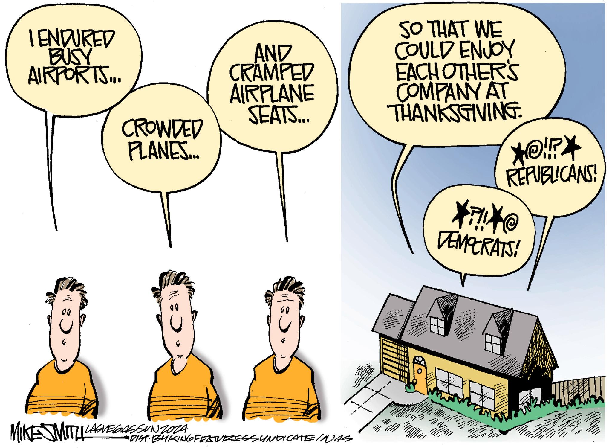 Conversation OCR: I ENDURED BUSY AIRPORTS... • AND CRAMPED AIRPLANE SEATS... CROWDED PLANES... 00 SO THAT WE COULD ENJOY EACH OTHER'S COMPANY AT THANKSGIVING. *!!? REPUBLICANS! MIKE MITH LASVEGASSUNZOZA DIST BUKING FEAVIZESSYNDICATE INAS **@ DEMOCRATS! I ENDURED BUSY AIRPORTS ... • AND CRAMPED AIRPLANE SEATS ... CROWDED PLANES ... 00 SO THAT WE COULD ENJOY EACH OTHER'S COMPANY AT THANKSGIVING . * !! ? REPUBLICANS ! MIKE MITH LASVEGASSUNZOZA DIST BUKING FEAVIZESSYNDICATE INAS ** @ DEMOCRATS !