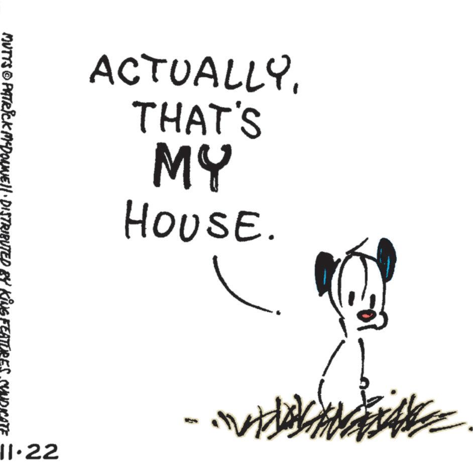 Line art OCR: ACTUALLYTHAT'S MY HOUSE. MUTTS © PATRICK MYDONNE!!· DISTRIBUTED BY KING FEATURES SYNDIC ? 11.22 ACTUALLYTHAT'S MY HOUSE . MUTTS © PATRICK MYDONNE !! · DISTRIBUTED BY KING FEATURES SYNDIC ? 11.22
