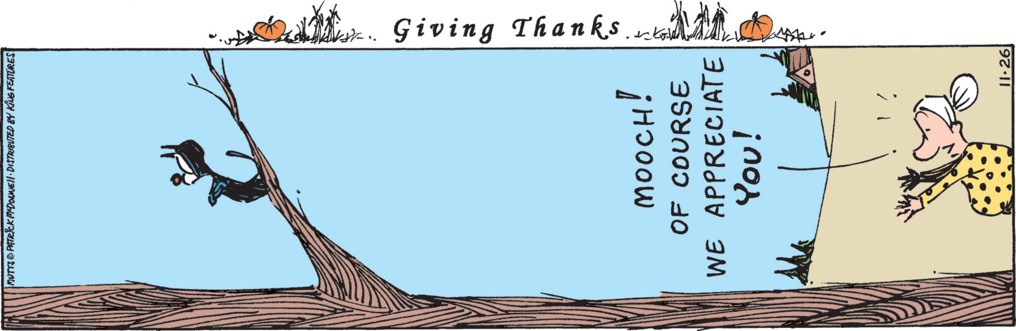 Drawing OCR: | MUTTS@PATRICK MYDONNE. DISTRIBUTED BY KING FEATURES Giving Thanks MOOCH! OF COURSE WE APPRECIATE YOU! 11.26 | MUTTS @ PATRICK MYDONNE . DISTRIBUTED BY KING FEATURES Giving Thanks MOOCH ! OF COURSE WE APPRECIATE YOU ! 11.26
