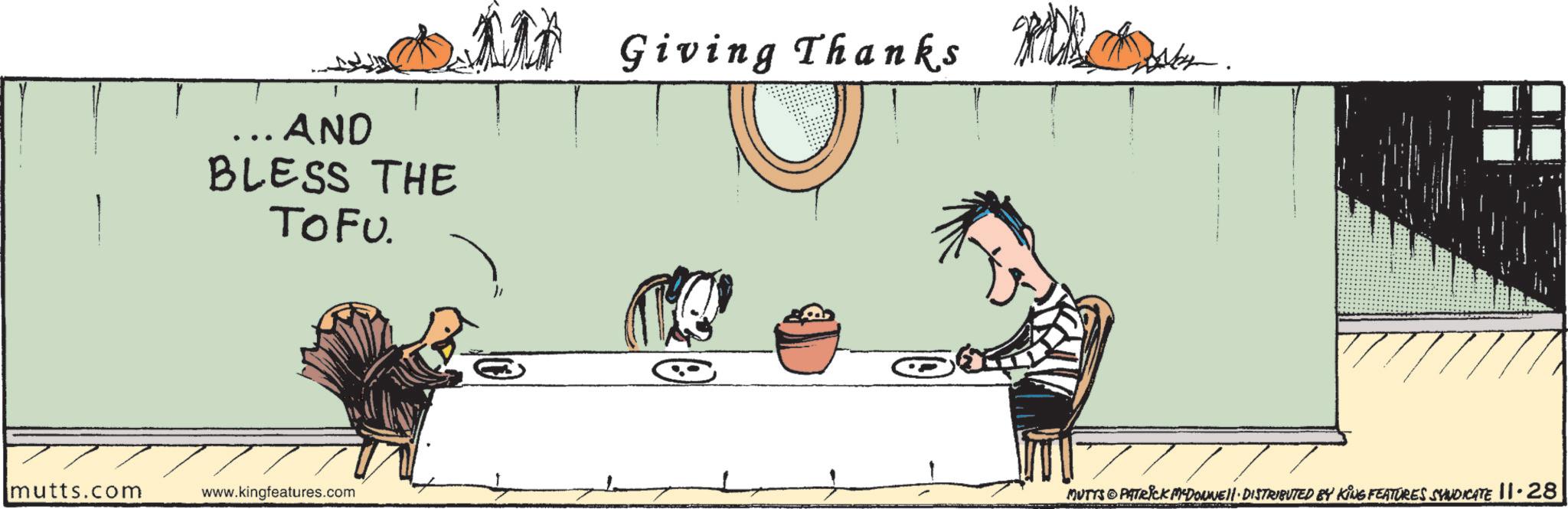Drawing OCR: ... AND BLESS THE TOFU. Giving Thanks 77777 mutts.com www.kingfeatures.com MUTTS PATRICK MADONNELL DISTRIBUTED BY KING FEATURES SYNDICATE 11.28 ... AND BLESS THE TOFU . Giving Thanks 77777 mutts.com www.kingfeatures.com MUTTS PATRICK MADONNELL DISTRIBUTED BY KING FEATURES SYNDICATE 11.28