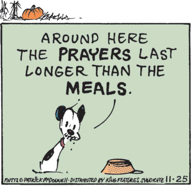 Happy OCR: AROUND HERE THE PRAYERS LAST LONGER THAN THE MEALS. MUTTS © PATRICK MªDONNIE!!· DISTRIBUTED BY KING FEATURES SYNDICATE ||·25 " AROUND HERE THE PRAYERS LAST LONGER THAN THE MEALS . MUTTS © PATRICK MªDONNIE !! · DISTRIBUTED BY KING FEATURES SYNDICATE || · 25 "