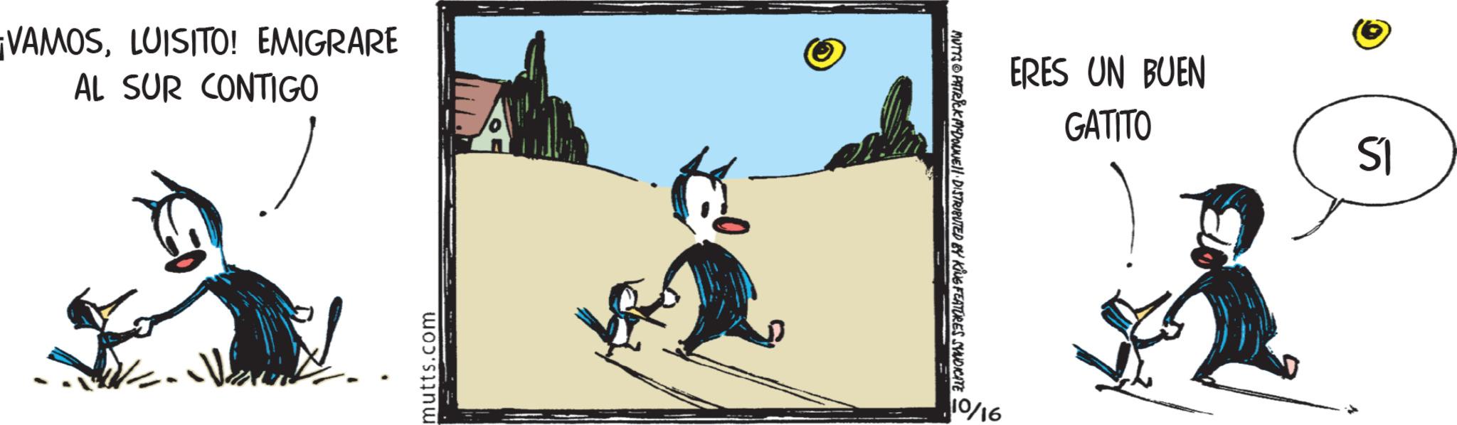 Clip art OCR: ¡VAMOSLUISITO! EMIGRARE AL SUR CONTIGO D mutts.com ERES UN BUEN GATITO MUTYS PATRICK MYDONNELL DISTRIBUTED BY KING FEATURES SYNDICATE 10/16 S1 ¡ VAMOSLUISITO ! EMIGRARE AL SUR CONTIGO D mutts.com ERES UN BUEN GATITO MUTYS PATRICK MYDONNELL DISTRIBUTED BY KING FEATURES SYNDICATE 10/16 S1