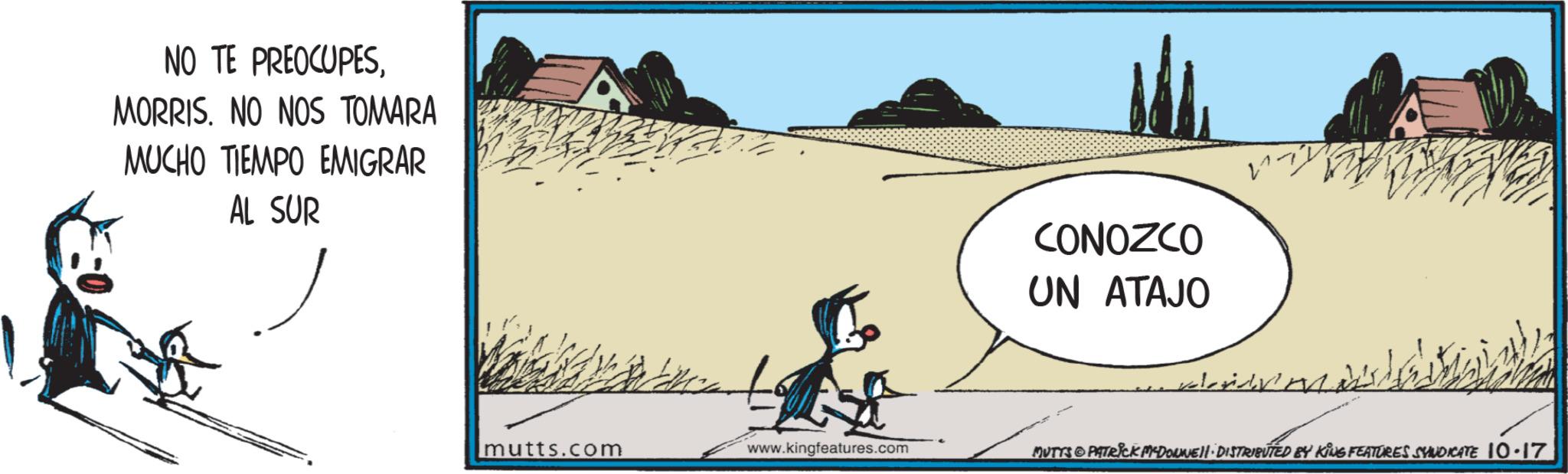 Landscape OCR: NO TE PREOCUPESMORRIS. NO NOS TOMARA MUCHO TIEMPO EMIGRAR AL SUR CONOZCO UN ATAJO mutts.com www.kingfeatures.com MUTTS PATRICK MCDOUNE DISTRIBUTED BY KING FEATURES SYNDICATE 10.17 NO TE PREOCUPESMORRIS . NO NOS TOMARA MUCHO TIEMPO EMIGRAR AL SUR CONOZCO UN ATAJO mutts.com www.kingfeatures.com MUTTS PATRICK MCDOUNE DISTRIBUTED BY KING FEATURES SYNDICATE 10.17