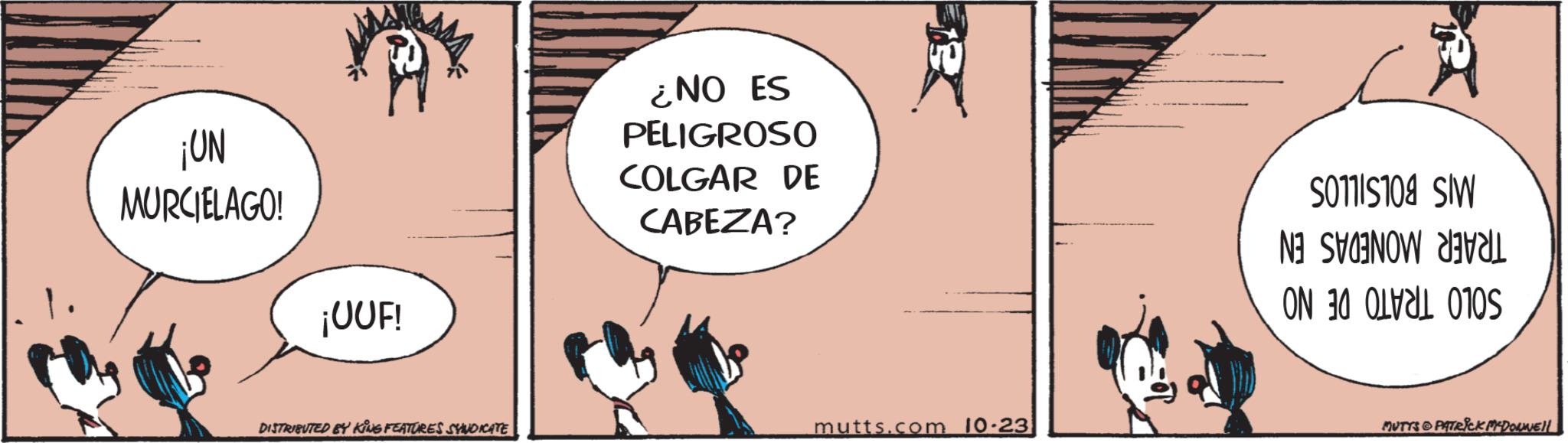 Fiction OCR: ¡UN MURCIELAGO. ¡UUF! DISTRIBUTED BY KING FEATURES SYNDICATE ¿NO ES PELIGROSO COLGAR DE CABEZA? mutts.com 10.23 501115108 SW B ON A S MUTTS PATRICK MADONNE!! ¡ UN MURCIELAGO . ¡ UUF ! DISTRIBUTED BY KING FEATURES SYNDICATE ¿ NO ES PELIGROSO COLGAR DE CABEZA ? mutts.com 10.23 501115108 SW B ON A S MUTTS PATRICK MADONNE !!