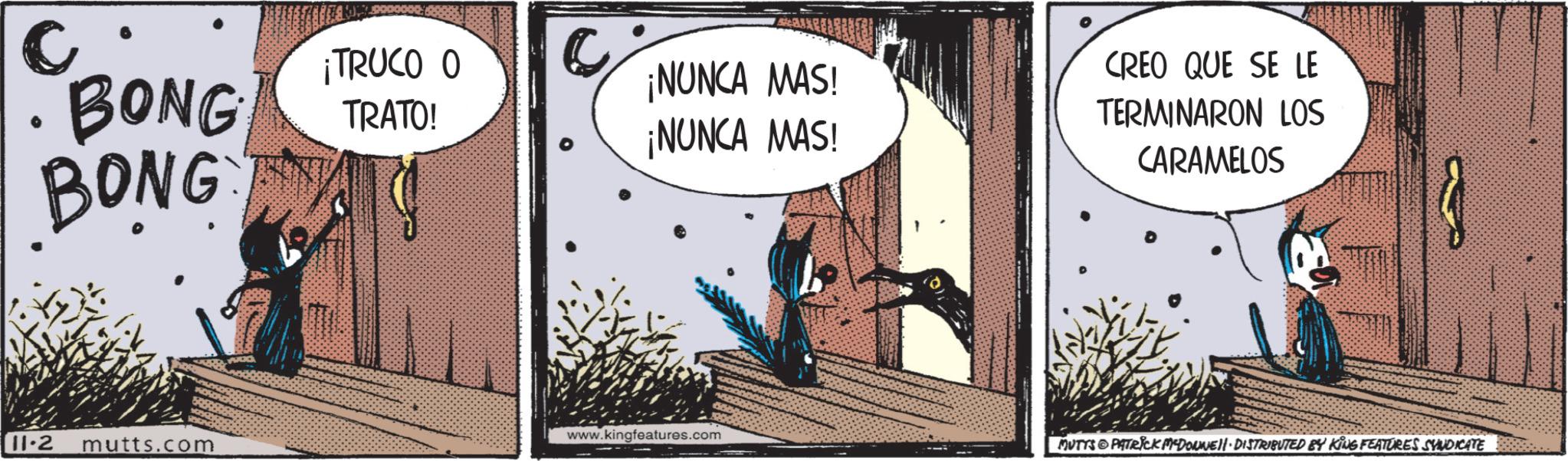 Fiction OCR: c BONG BONG ¡TRUCO O TRATO! C ¡NUNCA MAS! ¡NUNCA MAS! CREO QUE SE LE TERMINARON LOS CARAMELOS www.kingfeatures.com 11.2 mutts.com MUTTS PATRICK McDowell. DISTRIBUTED BY KING FEATURES SYNDICATE c BONG BONG ¡ TRUCO O TRATO ! C ¡ NUNCA MAS ! ¡ NUNCA MAS ! CREO QUE SE LE TERMINARON LOS CARAMELOS www.kingfeatures.com 11.2 mutts.com MUTTS PATRICK McDowell . DISTRIBUTED BY KING FEATURES SYNDICATE