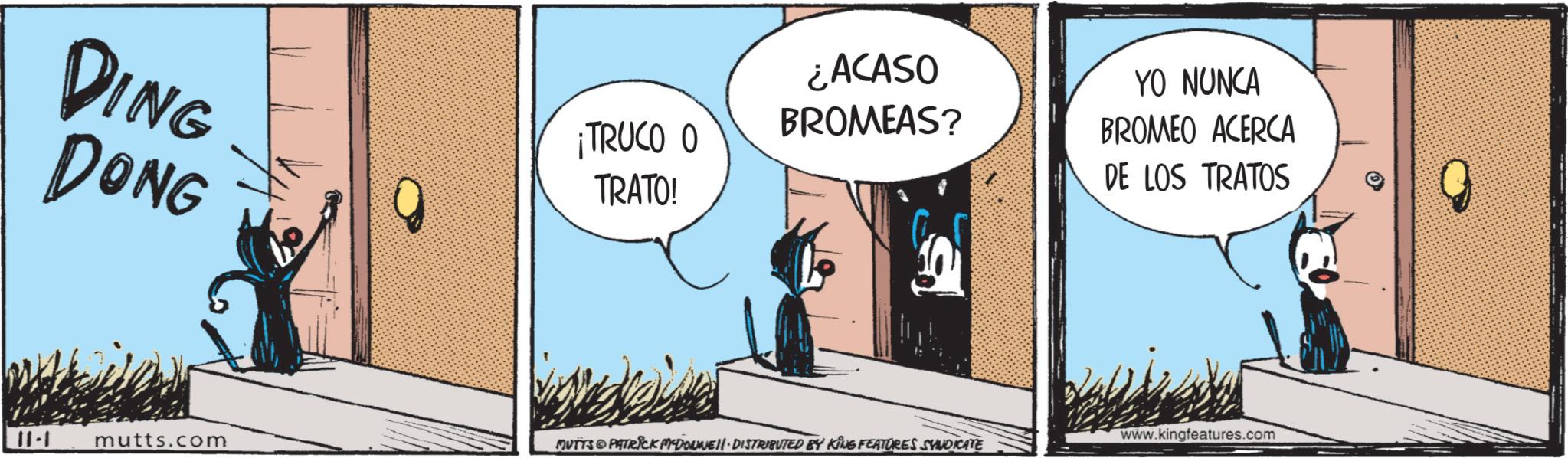 Happy OCR: DING DONG ¡TRUCO O TRATO! ¿ACASO BROMEAS? YO NUNCA BROMEO ACERCA DE LOS TRATOS 11-1 mutts.com www.kingfeatures.com MUTTS PATRICK MADONNELL DISTRIBUTED BY KING FEATURES SYNDICATE DING DONG ¡ TRUCO O TRATO ! ¿ ACASO BROMEAS ? YO NUNCA BROMEO ACERCA DE LOS TRATOS 11-1 mutts.com www.kingfeatures.com MUTTS PATRICK MADONNELL DISTRIBUTED BY KING FEATURES SYNDICATE