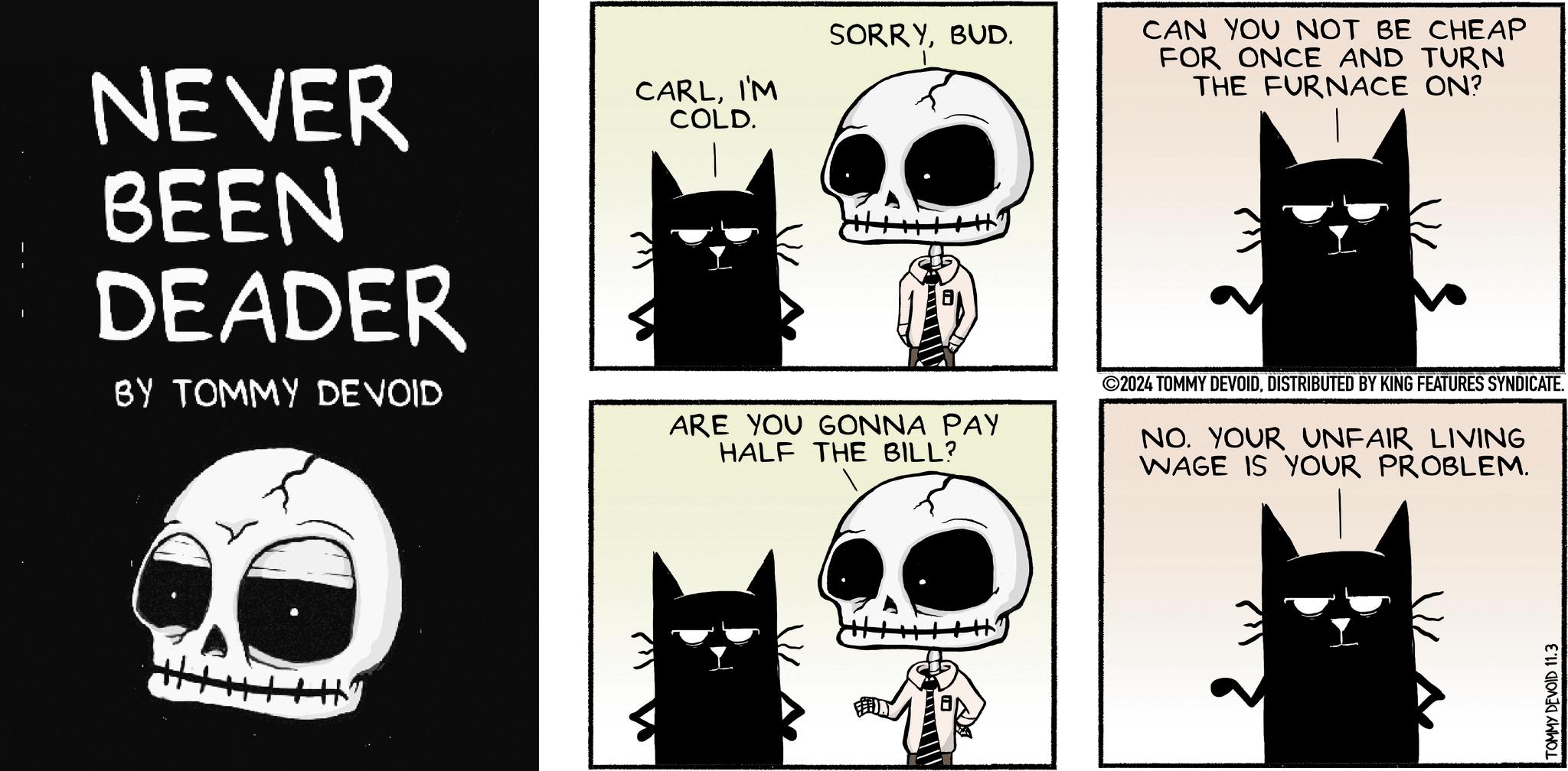 Drawing OCR: NEVER BEEN DEADER BY TOMMY DEVOID CARLI'M COLD. W SORRYBUD. CAN YOU NOT BE CHEAP FOR ONCE AND TURN THE FURNACE ON? ARE YOU GONNA PAY HALF THE BILL? ©2024 TOMMY DEVOIDDISTRIBUTED BY KING FEATURES SYNDICATE. NO. YOUR UNFAIR LIVING WAGE IS YOUR PROBLEM. TOMMY DEVOID 11.3 NEVER BEEN DEADER BY TOMMY DEVOID CARLI'M COLD . W SORRYBUD . CAN YOU NOT BE CHEAP FOR ONCE AND TURN THE FURNACE ON ? ARE YOU GONNA PAY HALF THE BILL ? © 2024 TOMMY DEVOIDDISTRIBUTED BY KING FEATURES SYNDICATE . NO . YOUR UNFAIR LIVING WAGE IS YOUR PROBLEM . TOMMY DEVOID 11.3