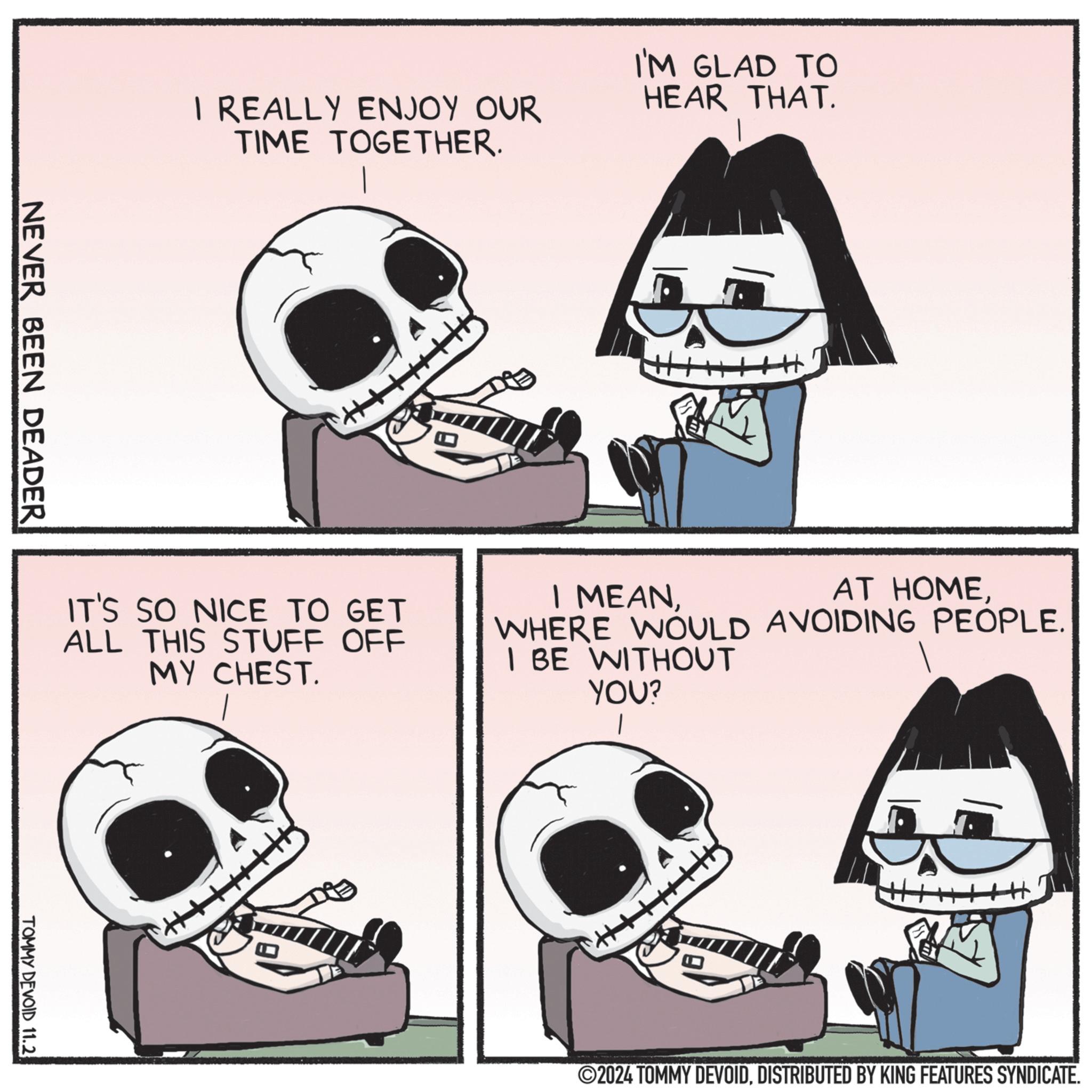 Organism OCR: I REALLY ENJOY OUR TIME TOGETHER. I'M GLAD TO HEAR THAT. NEVER BEEN DEADER IT'S SO NICE TO GET ALL THIS STUFF OFF MY CHEST. I MEANWHERE WOULD AVOIDING PEOPLE. I BE WITHOUT YOU? TOMMY DEVOID 11.2 ©2024 TOMMY DEVOIDDISTRIBUTED BY KING FEATURES SYNDICATE. I REALLY ENJOY OUR TIME TOGETHER . I'M GLAD TO HEAR THAT . NEVER BEEN DEADER IT'S SO NICE TO GET ALL THIS STUFF OFF MY CHEST . I MEANAT HOMEWHERE WOULD AVOIDING PEOPLE . I BE WITHOUT YOU ? TOMMY DEVOID 11.2 © 2024 TOMMY DEVOIDDISTRIBUTED BY KING FEATURES SYNDICATE .