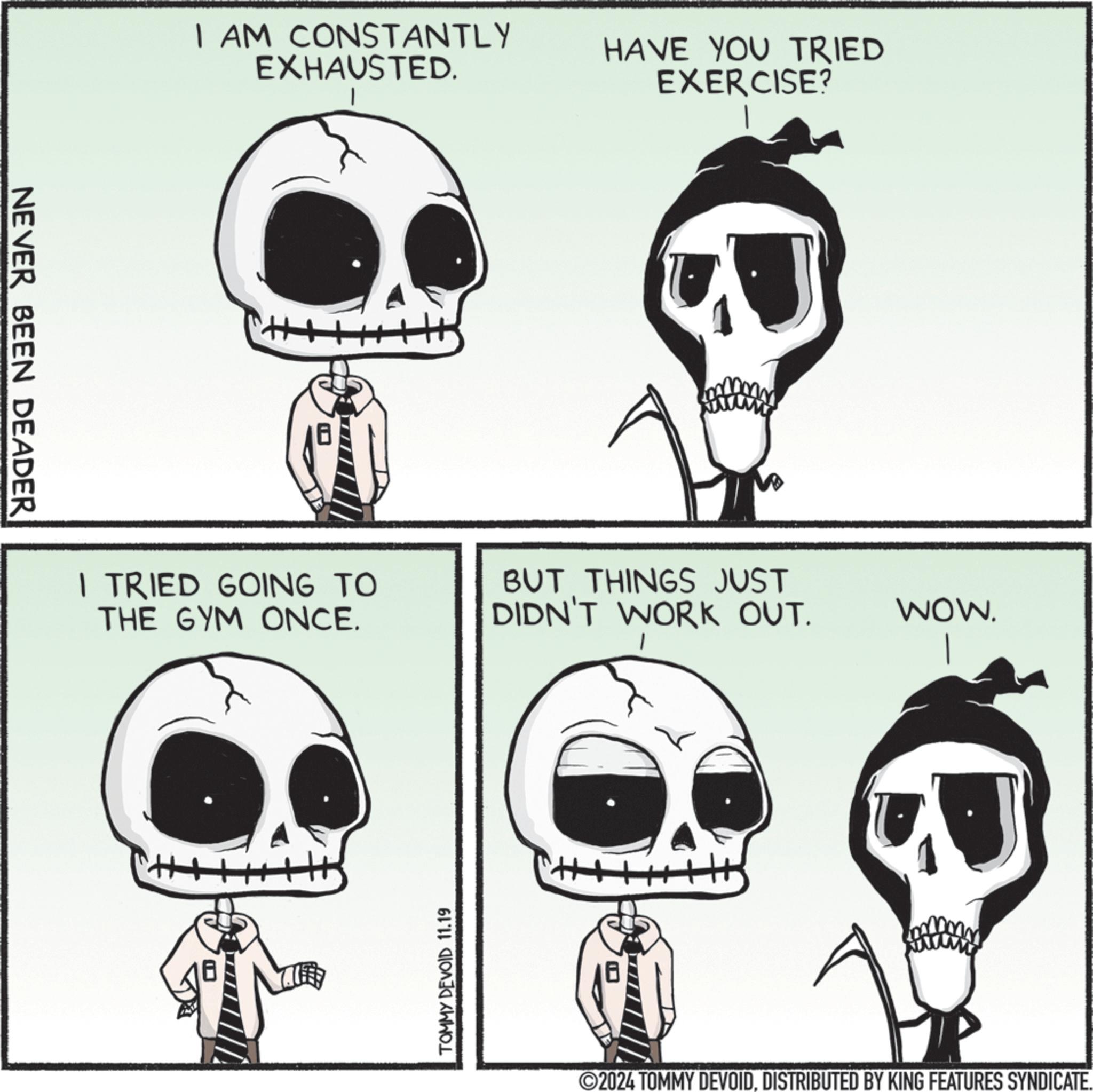 Human body OCR: NEVER BEEN DEADER I AM CONSTANTLY EXHAUSTED. HAVE YOU TRIED EXERCISE? I TRIED GOING TO THE GYM ONCE. TOMMY DEVOID 11.19 BUT THINGS JUST DIDN'T WORK OUT. WOW. 2024 TOMMY DEVOIDDISTRIBUTED BY KING FEATURES SYNDICATE. NEVER BEEN DEADER I AM CONSTANTLY EXHAUSTED . HAVE YOU TRIED EXERCISE ? I TRIED GOING TO THE GYM ONCE . TOMMY DEVOID 11.19 BUT THINGS JUST DIDN'T WORK OUT . WOW . 2024 TOMMY DEVOIDDISTRIBUTED BY KING FEATURES SYNDICATE .