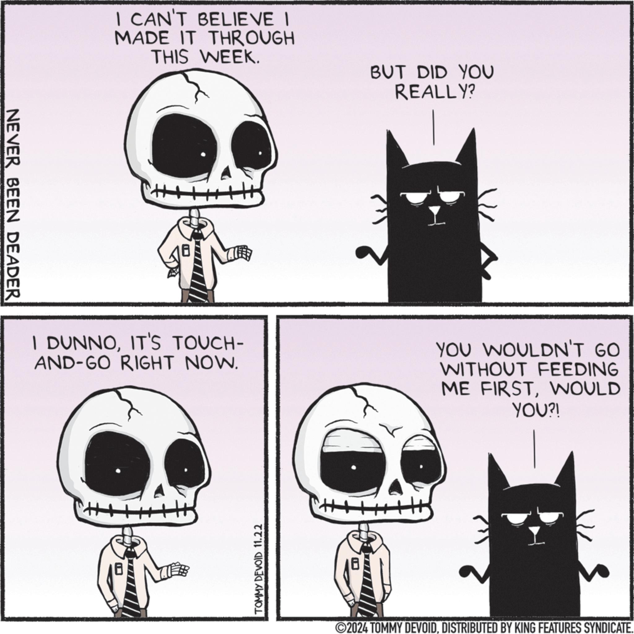 Organism OCR: NEVER BEEN DEADER I CAN'T BELIEVE I MADE IT THROUGH THIS WEEK. BUT DID YOU REALLY? I DUNNOIT'S TOUCH- AND-GO RIGHT NOW. YOU WOULDN'T GO WITHOUT FEEDING ME FIRSTWOULD YOU?! TOMMY DEVOID 11.22 2024 TOMMY DEVOIDDISTRIBUTED BY KING FEATURES SYNDICATE. NEVER BEEN DEADER I CAN'T BELIEVE I MADE IT THROUGH THIS WEEK . BUT DID YOU REALLY ? I DUNNOIT'S TOUCH- AND - GO RIGHT NOW . YOU WOULDN'T GO WITHOUT FEEDING ME FIRSTWOULD YOU ?! TOMMY DEVOID 11.22 2024 TOMMY DEVOIDDISTRIBUTED BY KING FEATURES SYNDICATE .