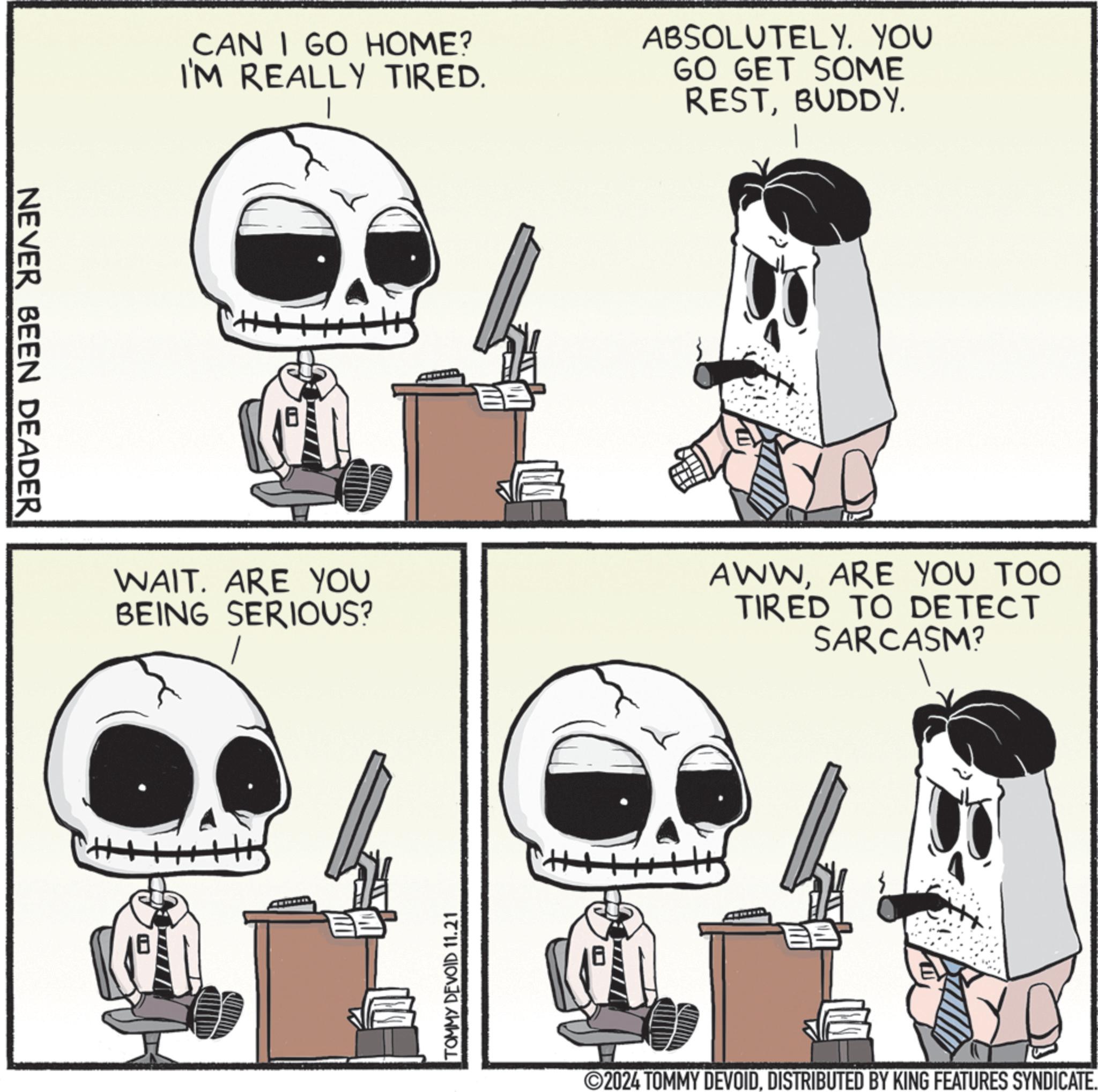Sharing OCR: NEVER BEEN DEADER CAN I GO HOME? I'M REALLY TIRED. ABSOLUTELY. YOU GO GET SOME RESTBUDDY. H. WAIT. ARE YOU BEING SERIOUS? AWWARE YOU TOO TIRED TO DETECT SARCASM? BE TOMMY DEVOID 11.21 ©2024 TOMMY DEVOIDDISTRIBUTED BY KING FEATURES SYNDICATE. NEVER BEEN DEADER CAN I GO HOME ? I'M REALLY TIRED . ABSOLUTELY . YOU GO GET SOME RESTBUDDY . H. WAIT . ARE YOU BEING SERIOUS ? AWWARE YOU TOO TIRED TO DETECT SARCASM ? BE TOMMY DEVOID 11.21 © 2024 TOMMY DEVOIDDISTRIBUTED BY KING FEATURES SYNDICATE .