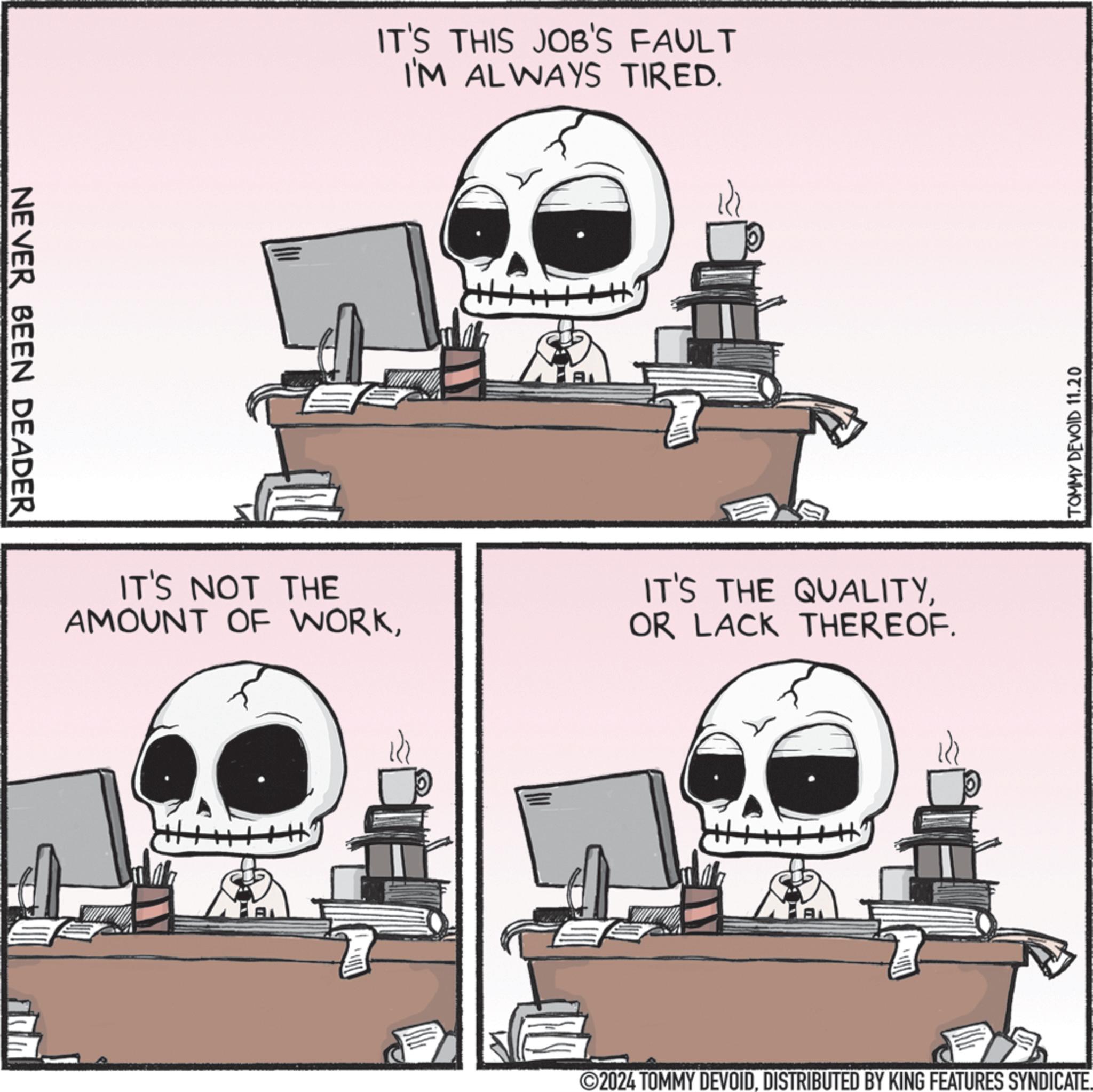 Technology OCR: NEVER BEEN DEADER IT'S THIS JOB'S FAULT I'M ALWAYS TIRED. AL IT'S NOT THE AMOUNT OF WORKOR LACK THEREOF. TOMMY DEVOID 11.20 2024 TOMMY DEVOIDDISTRIBUTED BY KING FEATURES SYNDICATE. NEVER BEEN DEADER IT'S THIS JOB'S FAULT I'M ALWAYS TIRED . AL IT'S NOT THE AMOUNT OF WORKIT'S THE QUALITYOR LACK THEREOF . TOMMY DEVOID 11.20 2024 TOMMY DEVOIDDISTRIBUTED BY KING FEATURES SYNDICATE .