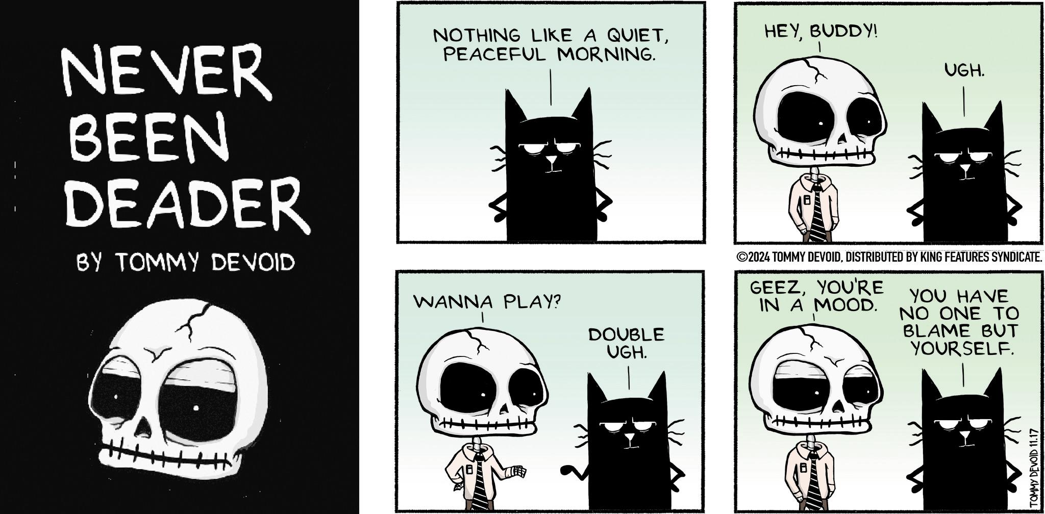 Art OCR: NEVER BEEN DEADER BY TOMMY DEVOID NOTHING LIKE A QUIETPEACEFUL MORNING. WANNA PLAY? DOUBLE UGH. HEYBUDDY! UGH. ©2024 TOMMY DEVOIDDISTRIBUTED BY KING FEATURES SYNDICATE. GEEZYOU'RE IN A MOOD. YOU HAVE NO ONE TO BLAME BUT YOURSELF. TOMMY DEVOID 11.17 NEVER BEEN DEADER BY TOMMY DEVOID NOTHING LIKE A QUIETPEACEFUL MORNING . WANNA PLAY ? DOUBLE UGH . HEYBUDDY ! UGH . © 2024 TOMMY DEVOIDDISTRIBUTED BY KING FEATURES SYNDICATE . GEEZYOU'RE IN A MOOD . YOU HAVE NO ONE TO BLAME BUT YOURSELF . TOMMY DEVOID 11.17