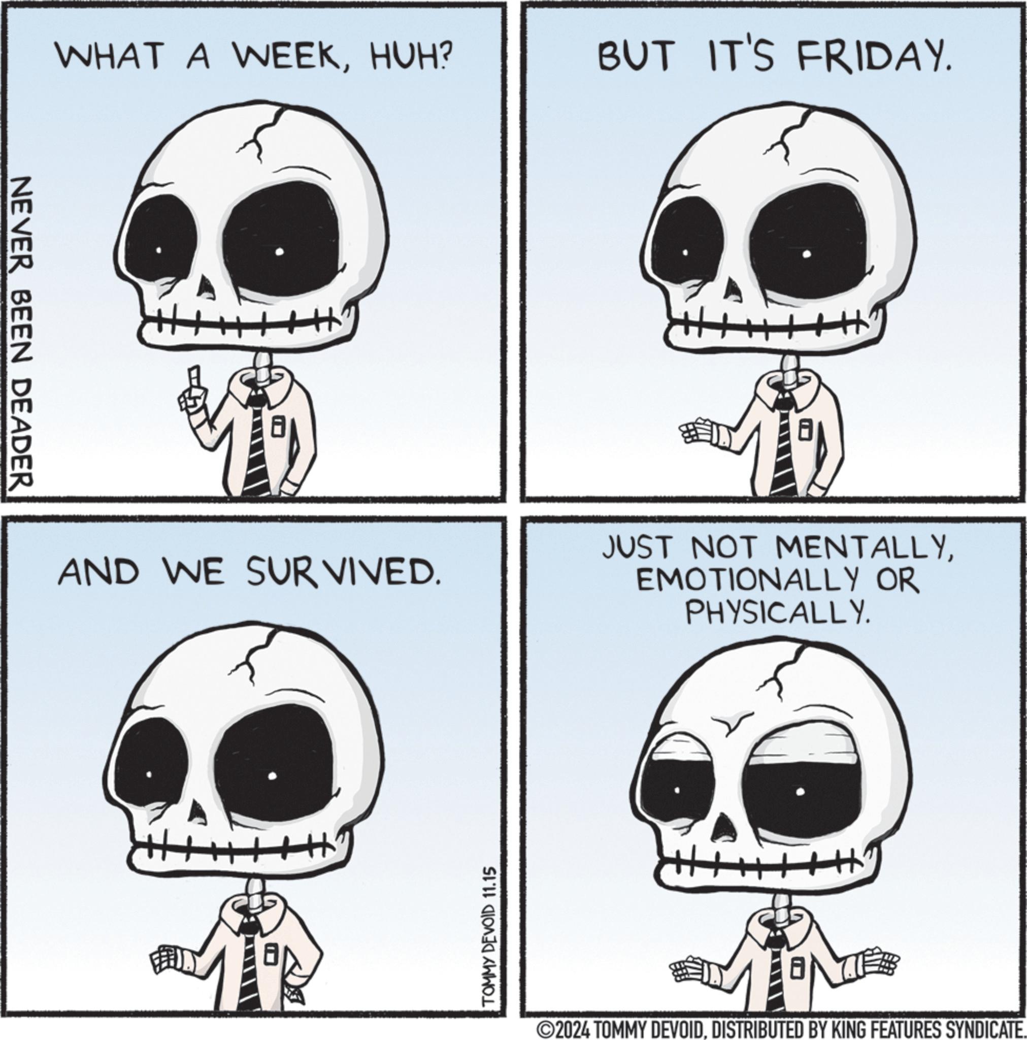 Black OCR: NEVER BEEN DEADER WHAT A WEEKHUH? AND WE SURVIVED. TOMMY DEVOID 11.15 BUT IT'S FRIDAY. ++ JUST NOT MENTALLYEMOTIONALLY OR PHYSICALLY. ©2024 TOMMY DEVOIDDISTRIBUTED BY KING FEATURES SYNDICATE. NEVER BEEN DEADER WHAT A WEEKHUH ? AND WE SURVIVED . TOMMY DEVOID 11.15 BUT IT'S FRIDAY . ++ JUST NOT MENTALLYEMOTIONALLY OR PHYSICALLY . © 2024 TOMMY DEVOIDDISTRIBUTED BY KING FEATURES SYNDICATE .