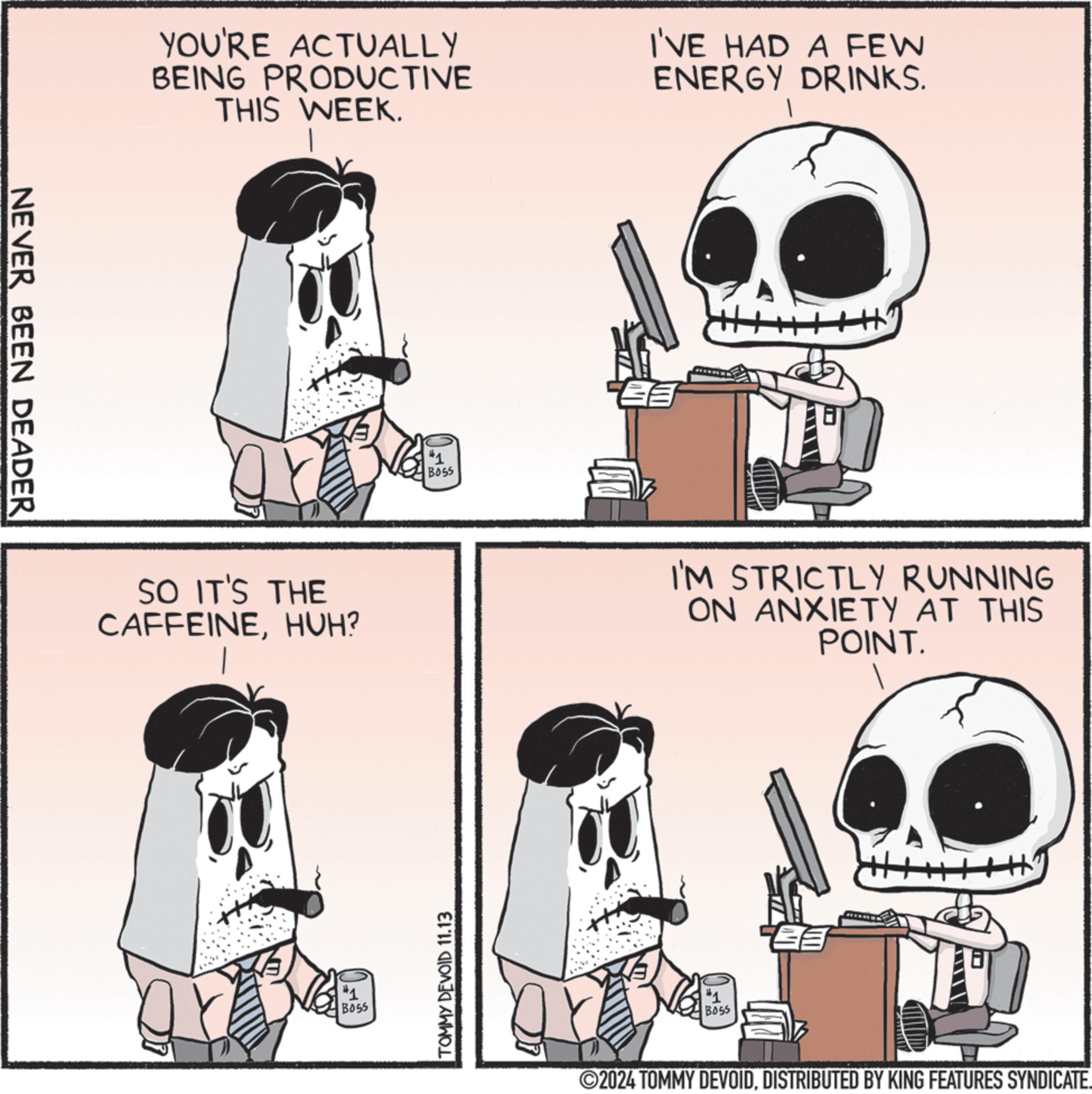 Drawing OCR: NEVER BEEN DEADER YOU'RE ACTUALLY BEING PRODUCTIVE THIS WEEK. SO IT'S THE CAFFEINEHUH? #1 BOSS #1 BOSS TOMMY DEVOID 11.13 I'VE HAD A FEW ENERGY DRINKS. I'M STRICTLY RUNNING ON ANXIETY AT THIS POINT. #1 BOSS 2024 TOMMY DEVOIDDISTRIBUTED BY KING FEATURES SYNDICATE. NEVER BEEN DEADER YOU'RE ACTUALLY BEING PRODUCTIVE THIS WEEK . SO IT'S THE CAFFEINEHUH ? # 1 BOSS # 1 BOSS TOMMY DEVOID 11.13 I'VE HAD A FEW ENERGY DRINKS . I'M STRICTLY RUNNING ON ANXIETY AT THIS POINT . # 1 BOSS 2024 TOMMY DEVOIDDISTRIBUTED BY KING FEATURES SYNDICATE .