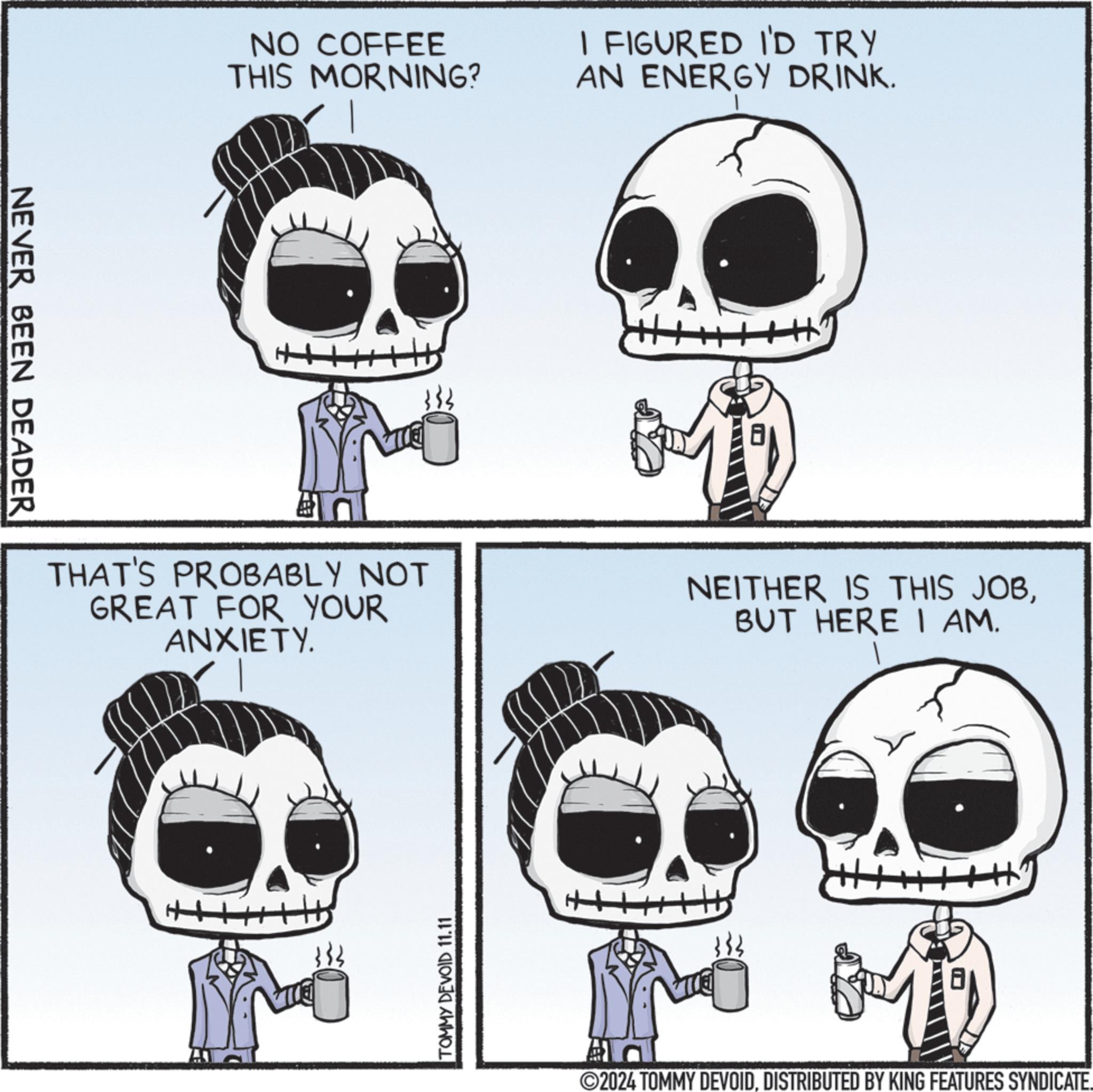 Jaw OCR: NEVER BEEN DEADER NO COFFEE THIS MORNING? I FIGURED I'D TRY AN ENERGY DRINK. THAT'S PROBABLY NOT GREAT FOR YOUR ANXIETY. NEITHER IS THIS JOBBUT HERE I AM. H TOMMY DEVOID 11.11 8 2024 TOMMY DEVOIDDISTRIBUTED BY KING FEATURES SYNDICATE. NEVER BEEN DEADER NO COFFEE THIS MORNING ? I FIGURED I'D TRY AN ENERGY DRINK . THAT'S PROBABLY NOT GREAT FOR YOUR ANXIETY . NEITHER IS THIS JOBBUT HERE I AM . H TOMMY DEVOID 11.11 8 2024 TOMMY DEVOIDDISTRIBUTED BY KING FEATURES SYNDICATE .