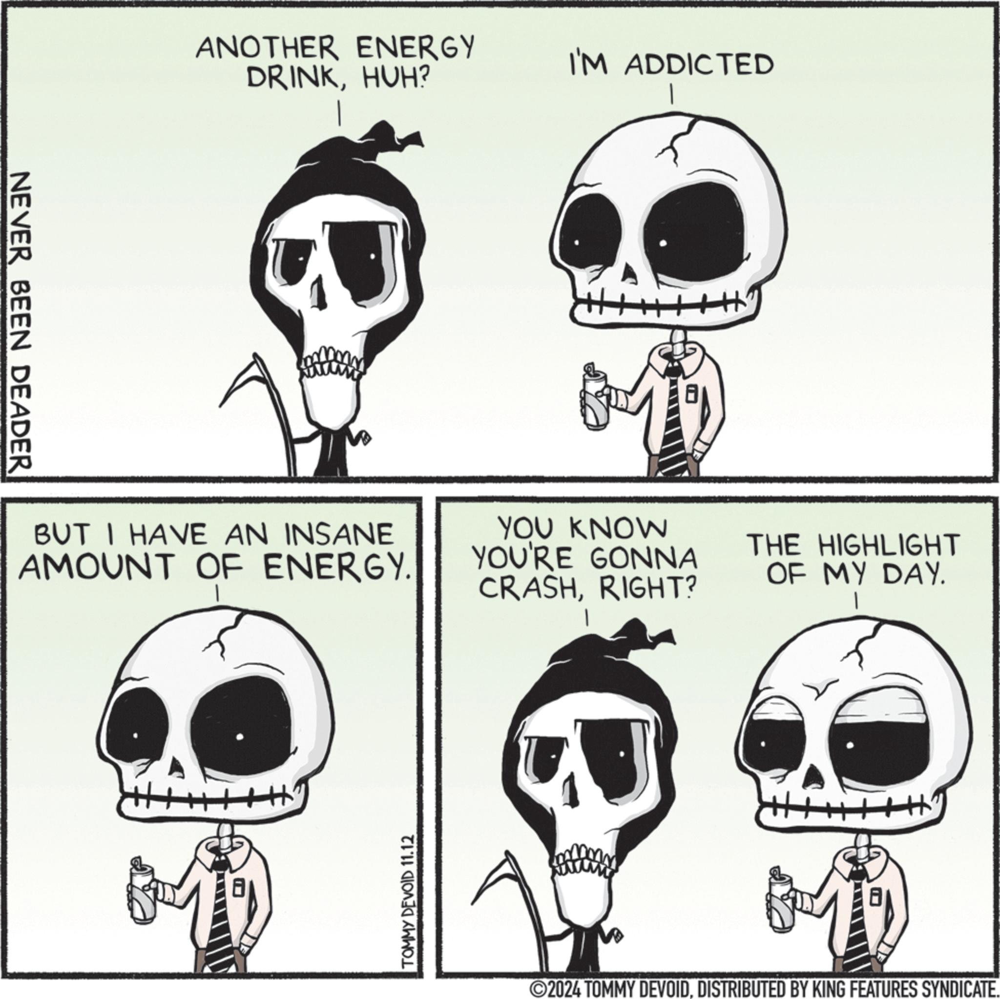 Jaw OCR: NEVER BEEN DEADER ANOTHER ENERGY DRINKHUH? BUT I HAVE AN INSANE AMOUNT OF ENERGY. TOMMY DEVOID 11.12 I'M ADDICTED YOU KNOW YOU'RE GONNA CRASHRIGHT? THE HIGHLIGHT OF MY DAY. 2024 TOMMY DEVOIDDISTRIBUTED BY KING FEATURES SYNDICATE. NEVER BEEN DEADER ANOTHER ENERGY DRINKHUH ? BUT I HAVE AN INSANE AMOUNT OF ENERGY . TOMMY DEVOID 11.12 I'M ADDICTED YOU KNOW YOU'RE GONNA CRASHRIGHT ? THE HIGHLIGHT OF MY DAY . 2024 TOMMY DEVOIDDISTRIBUTED BY KING FEATURES SYNDICATE .