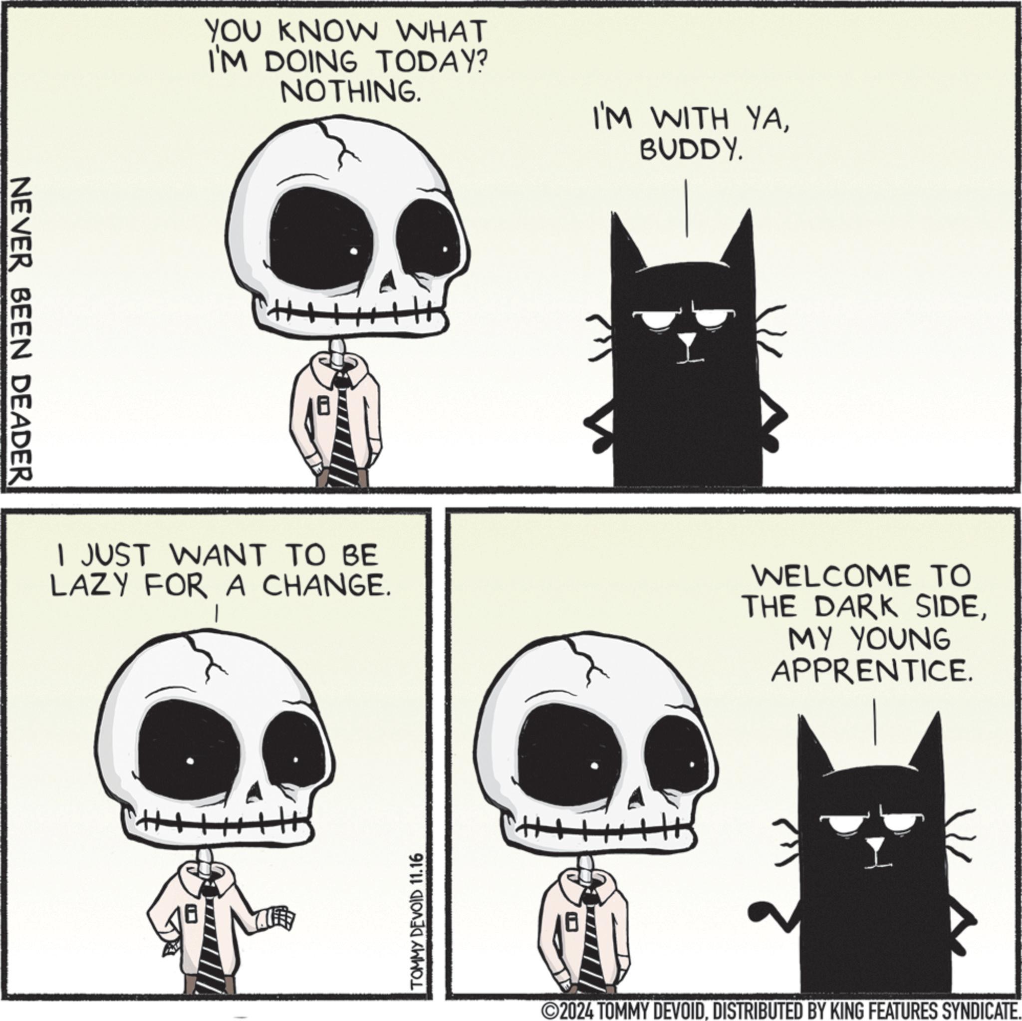Organism OCR: NEVER BEEN DEADER YOU KNOW WHAT I'M DOING TODAY? NOTHING. I'M WITH YABUDDY. I JUST WANT TO BE LAZY FOR A CHANGE. WELCOME TO THE DARK SIDEMY YOUNG APPRENTICE. TOMMY DEVOID 11.16 2024 TOMMY DEVOIDDISTRIBUTED BY KING FEATURES SYNDICATE. NEVER BEEN DEADER YOU KNOW WHAT I'M DOING TODAY ? NOTHING . I'M WITH YABUDDY . I JUST WANT TO BE LAZY FOR A CHANGE . WELCOME TO THE DARK SIDEMY YOUNG APPRENTICE . TOMMY DEVOID 11.16 2024 TOMMY DEVOIDDISTRIBUTED BY KING FEATURES SYNDICATE .